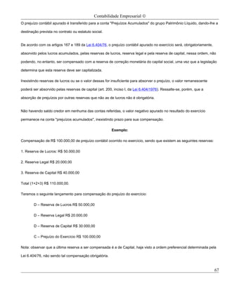 Contabilidade Empresarial ©
O prejuízo contábil apurado é transferido para a conta "Prejuízos Acumulados" do grupo Patrimônio Líquido, dando-lhe a

destinação prevista no contrato ou estatuto social.


De acordo com os artigos 167 e 189 da Lei 6.404/76, o prejuízo contábil apurado no exercício será, obrigatoriamente,

absorvido pelos lucros acumulados, pelas reservas de lucros, reserva legal e pela reserva de capital, nessa ordem, não

podendo, no entanto, ser compensado com a reserva de correção monetária do capital social, uma vez que a legislação

determina que esta reserva deve ser capitalizada.

Inexistindo reservas de lucros ou se o valor dessas for insuficiente para absorver o prejuízo, o valor remanescente

poderá ser absorvido pelas reservas de capital (art. 200, inciso I, da Lei 6.404/1976). Ressalte-se, porém, que a

absorção de prejuízos por outras reservas que não as de lucros não é obrigatória.


Não havendo saldo credor em nenhuma das contas referidas, o valor negativo apurado no resultado do exercício

permanece na conta "prejuízos acumulados", inexistindo prazo para sua compensação.

                                                        Exemplo:

Compensação de R$ 100.000,00 de prejuízo contábil ocorrido no exercício, sendo que existem as seguintes reservas:

1. Reserva de Lucros: R$ 50.000,00

2. Reserva Legal R$ 20.000,00

3. Reserva de Capital R$ 40.000,00

Total (1+2+3) R$ 110.000,00.

Teremos o seguinte lançamento para compensação do prejuízo do exercício:

        D – Reserva de Lucros R$ 50.000,00

        D – Reserva Legal R$ 20.000,00

        D – Reserva de Capital R$ 30.000,00

        C – Prejuízo do Exercício R$ 100.000,00

Nota: observar que a última reserva a ser compensada é a de Capital, haja visto a ordem preferencial determinada pela

Lei 6.404/76, não sendo tal compensação obrigatória.


                                                                                                                       67
 