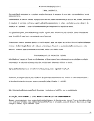 Contabilidade Empresarial ©

                                                  2. PREJUÍZO FISCAL

O prejuízo fiscal, por sua vez, é o resultado negativo decorrente da apuração do lucro real e compensável com lucros
reais posteriores.

Diferentemente do prejuízo contábil, o prejuízo fiscal tem sua origem na determinação do lucro real, ou seja, partindo-se

do resultado do exercício, positivo ou negativo, são efetuados os ajustes de adição e exclusão na parte A do Livro de

Apuração do Lucro Real - LALUR, conforme determinação da legislação do Imposto de Renda.



Se, após estes ajustes, o resultado final apurado for negativo, será denominado prejuízo fiscal, e será controlado na

parte B do LALUR, para futura compensação com o lucro real.



Uma empresa, mesmo apurando resultado contábil negativo, pode ficar sujeita ao cálculo do Imposto de Renda Pessoa

Jurídica e da Contribuição Social sobre o Lucro, uma vez que, efetuando os ajustes de adições e exclusões a este

resultado, o mesmo pode converter-se em resultado positivo para efeitos fiscais.



                                      COMPENSAÇÃO DOS PREJUÍZOS FISCAIS

A legislação do Imposto de Renda permite à pessoa jurídica reduzir o lucro real apurado no período-base, mediante

compensação de prejuízos fiscais apurados em períodos-base anteriores, mensais ou anuais.



O prejuízo fiscal compensável com o lucro real é aquele apurado e registrado no LALUR.




No entanto, a compensação de prejuízos fiscais de períodos-base anteriores está limitada ao valor correspondente a

30% do lucro real e não tem prazo para compensação (artigo 15 da Lei nº 9.065/95).




Não há contabilização do prejuízo fiscal, já que este é controlado no LALUR, e não na contabilidade.



AQUISIÇÃO DE BENS PARA O ATIVO IMOBILIZADO ATRAVÉS DE FINANCIAMENTO

Quando a empresa adquire bens para o ativo imobilizado através de financiamentos (como o Finame), deverá considerar
como custo a ser ativado o preço total constante da Nota Fiscal do fornecedor, acrescido de outros dispêndios, como por
exemplo, o frete e o seguro cobrados à parte.




                                                                                                                        68
 