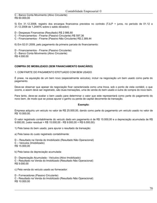 Contabilidade Empresarial ©
C - Banco Conta Movimento (Ativo Circulante)
R$ 60.000,00

5) Em 31.12.2008, registro dos encargos financeiros previstos no contrato (TJLP + juros, no período de 01.12 a
31.12.2008 de 1,2445% sobre o saldo devedor):

D - Despesas Financeiras (Resultado) R$ 2.986,80
C - Financiamentos - Finame (Passivo Circulante) R$ 597,36
C - Financiamentos - Finame (Passivo Não Circulante) R$ 2.389,44

6) Em 02.01.2009, pelo pagamento da primeira parcela do financiamento:

D - Financiamentos - Finame (Passivo Circulante)
C - Banco Conta Movimento (Ativo Circulante)
R$ 4.000,00


COMPRA DE IMOBILIZADO (SEM FINANCIAMENTO BANCÁRIO)

1. COM PARTE DO PAGAMENTO EFETUADO COM BEM USADO

É praxe, na aquisição de um bem novo (especialmente veículos), incluir na negociação um bem usado como parte do
pagamento.

Deve-se observar que apesar da negociação ficar caracterizada como uma troca, sob o ponto de vista contábil, o que
ocorre, e assim deve ser registrado, são duas transações, uma de venda do bem usado e outra de compra do novo bem.

Para tanto, deve-se avaliar o bem usado para determinar o valor que este representará como parte do pagamento do
novo bem, de modo que se possa apurar o ganho ou perda de capital decorrente da transação.

                                                     Exemplo:

Empresa adquiriu um veículo no valor de R$ 25.000,00, dando como parte do pagamento um veículo usado no valor de
R$ 10.000,00.

O valor registrado contabilmente do veículo dado em pagamento é de R$ 15.000,00 e a depreciação acumulada de R$
9.000,00, (valor residual = R$ 15.000,00 - R$ 9.000,00 = R$ 6.000,00):

1) Pela baixa do bem usado, para apurar o resultado da transação:

a) Pela baixa do custo registrado contabilmente:

D – Resultado na Venda do Imobilizado (Resultado Não Operacional)
C – Veículos (Imobilizado)
R$ 15.000,00

b) Pela baixa da depreciação acumulada:

D - Depreciação Acumulada - Veículos (Ativo Imobilizado)
C - Resultado na Venda do Imobilizado (Resultado Não Operacional)
R$ 9.000,00

c) Pela venda do veículo usado ao fornecedor:

D - Fornecedores (Passivo Circulante)
C - Resultado na Venda do Imobilizado (Resultado Não Operacional)
R$ 10.000,00

                                                                                                               70
 