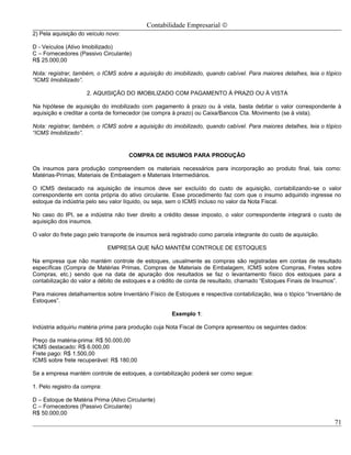 Contabilidade Empresarial ©
2) Pela aquisição do veículo novo:

D - Veículos (Ativo Imobilizado)
C – Fornecedores (Passivo Circulante)
R$ 25.000,00

Nota: registrar, também, o ICMS sobre a aquisição do imobilizado, quando cabível. Para maiores detalhes, leia o tópico
“ICMS Imobilizado”.

                     2. AQUISIÇÃO DO IMOBILIZADO COM PAGAMENTO À PRAZO OU À VISTA

Na hipótese de aquisição do imobilizado com pagamento à prazo ou à vista, basta debitar o valor correspondente à
aquisição e creditar a conta de fornecedor (se compra à prazo) ou Caixa/Bancos Cta. Movimento (se à vista).

Nota: registrar, também, o ICMS sobre a aquisição do imobilizado, quando cabível. Para maiores detalhes, leia o tópico
“ICMS Imobilizado”.


                                     COMPRA DE INSUMOS PARA PRODUÇÃO

Os insumos para produção compreendem os materiais necessários para incorporação ao produto final, tais como:
Matérias-Primas; Materiais de Embalagem e Materiais Intermediários.

O ICMS destacado na aquisição de insumos deve ser excluído do custo de aquisição, contabilizando-se o valor
correspondente em conta própria do ativo circulante. Esse procedimento faz com que o insumo adquirido ingresse no
estoque da indústria pelo seu valor líquido, ou seja, sem o ICMS incluso no valor da Nota Fiscal.

No caso do IPI, se a indústria não tiver direito a crédito desse imposto, o valor correspondente integrará o custo de
aquisição dos insumos.

O valor do frete pago pelo transporte de insumos será registrado como parcela integrante do custo de aquisição.

                              EMPRESA QUE NÃO MANTÉM CONTROLE DE ESTOQUES

Na empresa que não mantém controle de estoques, usualmente as compras são registradas em contas de resultado
específicas (Compra de Matérias Primas, Compras de Materiais de Embalagem, ICMS sobre Compras, Fretes sobre
Compras, etc.) sendo que na data de apuração dos resultados se faz o levantamento físico dos estoques para a
contabilização do valor a débito de estoques e a crédito de conta de resultado, chamado “Estoques Finais de Insumos”.

Para maiores detalhamentos sobre Inventário Físico de Estoques e respectiva contabilização, leia o tópico “Inventário de
Estoques”.

                                                      Exemplo 1:

Indústria adquiriu matéria prima para produção cuja Nota Fiscal de Compra apresentou os seguintes dados:

Preço da matéria-prima: R$ 50.000,00
ICMS destacado: R$ 6.000,00
Frete pago: R$ 1.500,00
ICMS sobre frete recuperável: R$ 180,00

Se a empresa mantém controle de estoques, a contabilização poderá ser como segue:

1. Pelo registro da compra:

D – Estoque de Matéria Prima (Ativo Circulante)
C – Fornecedores (Passivo Circulante)
R$ 50.000,00
                                                                                                                     71
 