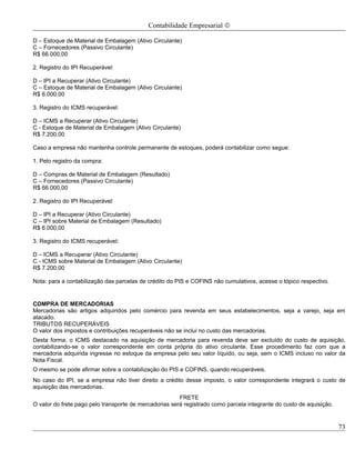 Contabilidade Empresarial ©

D – Estoque de Material de Embalagem (Ativo Circulante)
C – Fornecedores (Passivo Circulante)
R$ 66.000,00

2. Registro do IPI Recuperável:

D – IPI a Recuperar (Ativo Circulante)
C – Estoque de Material de Embalagem (Ativo Circulante)
R$ 6.000,00

3. Registro do ICMS recuperável:

D – ICMS a Recuperar (Ativo Circulante)
C - Estoque de Material de Embalagem (Ativo Circulante)
R$ 7.200,00

Caso a empresa não mantenha controle permanente de estoques, poderá contabilizar como segue:

1. Pelo registro da compra:

D – Compras de Material de Embalagem (Resultado)
C – Fornecedores (Passivo Circulante)
R$ 66.000,00

2. Registro do IPI Recuperável:

D – IPI a Recuperar (Ativo Circulante)
C – IPI sobre Material de Embalagem (Resultado)
R$ 6.000,00

3. Registro do ICMS recuperável:

D – ICMS a Recuperar (Ativo Circulante)
C - ICMS sobre Material de Embalagem (Ativo Circulante)
R$ 7.200,00

Nota: para a contabilização das parcelas de crédito do PIS e COFINS não cumulativos, acesse o tópico respectivo.


COMPRA DE MERCADORIAS
Mercadorias são artigos adquiridos pelo comércio para revenda em seus estabelecimentos, seja a varejo, seja em
atacado.
TRIBUTOS RECUPERÁVEIS
O valor dos impostos e contribuições recuperáveis não se inclui no custo das mercadorias.
Desta forma, o ICMS destacado na aquisição de mercadoria para revenda deve ser excluído do custo de aquisição,
contabilizando-se o valor correspondente em conta própria do ativo circulante. Esse procedimento faz com que a
mercadoria adquirida ingresse no estoque da empresa pelo seu valor líquido, ou seja, sem o ICMS incluso no valor da
Nota Fiscal.
O mesmo se pode afirmar sobre a contabilização do PIS e COFINS, quando recuperáveis.
No caso do IPI, se a empresa não tiver direito a crédito desse imposto, o valor correspondente integrará o custo de
aquisição das mercadorias.
                                                        FRETE
O valor do frete pago pelo transporte de mercadorias será registrado como parcela integrante do custo de aquisição.


                                                                                                                      73
 