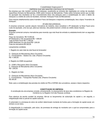 Contabilidade Empresarial ©
                             EMPRESA QUE NÃO MANTÉM CONTROLE DE ESTOQUES
Na empresa que não mantém controle de estoques, usualmente as compras são registradas em contas de resultado
específicas (Compra de Mercadorias, ICMS sobre Compra de Mercadorias, Fretes sobre Compras) sendo que na data
de apuração dos resultados se faz o levantamento físico dos estoques para a contabilização do valor a débito de
estoques e a crédito de conta de resultado, chamado “Estoques Finais de Mercadorias”.
Para maiores detalhamentos sobre Inventário Físico de Estoques e respectiva contabilização, leia o tópico “Inventário de
Estoques”.
                                              IPI NÃO RECUPERÁVEL
A empresa comercial, quando adquire mercadoria de indústria, deve considerar o IPI destacado na Nota Fiscal como
custo de aquisição, uma vez que, pela sua natureza, não poderá exercer o direito ao crédito desse imposto.
Exemplo:
Empresa comercial comprou mercadorias para revenda cuja nota fiscal de entrada no estabelecimento tem os seguintes
dados:
Preço da mercadoria R$ 10.000,00
IPI Destacado e não recuperável R$ 1.000,00
Total da Nota Fiscal R$ 11.000,00
ICMS destacado na nota fiscal R$ 1.200,00
Frete da mercadoria R$ 300,00
Lançamentos contábeis:
1. Registro do valor total da nota fiscal do fornecedor:

D – Estoques de Mercadorias (Ativo Circulante)
C – Fornecedores – Seabra Cia. Ltda. (Passivo Circulante)
R$ 11.000,00

2. Registro do ICMS recuperável:

D – ICMS a Recuperar (Ativo Circulante)
C - Estoques de Mercadorias (Ativo Circulante)
R$ 1.200,00

3 – Registro do frete:

D – Estoques de Mercadorias (Ativo Circulante)
C - Fornecedores – Transportes Paulista Ltda. (Passivo Circulante)
R$ 300,00

Nota: para a contabilização das parcelas de crédito do PIS e COFINS não cumulativos, acesse o tópico respectivo.


                                          CONSTITUIÇÃO DE EMPRESA
  A constituição de uma empresa consiste, primeiramente, no arquivamento de seus atos constitutivos no Registro do
                               Comércio ou no Registro Civil das Pessoas Jurídicas.

Para abertura da escrita contábil da empresa, têm-se os lançamentos de subscrição do capital e, em seguida, a
integralização total ou parcial do capital subscrito.

A subscrição é a promessa do sócio de conferir determinado montante de fundos para a formação do capital social, em
dinheiro ou em bens.

A integralização é a realização, pelo sócio, da promessa de entrega do montante com o qual se comprometeu para a
formação do capital social.



                                                                                                                     74
 