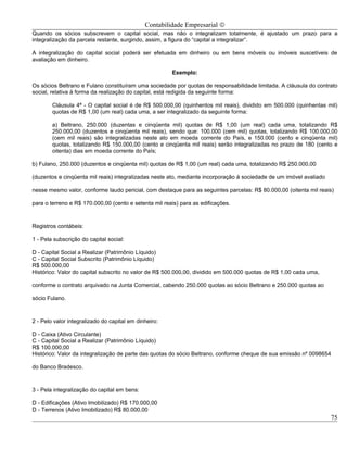 Contabilidade Empresarial ©
Quando os sócios subscrevem o capital social, mas não o integralizam totalmente, é ajustado um prazo para a
integralização da parcela restante, surgindo, assim, a figura do “capital a integralizar”.

A integralização do capital social poderá ser efetuada em dinheiro ou em bens móveis ou imóveis suscetíveis de
avaliação em dinheiro.

                                                       Exemplo:

Os sócios Beltrano e Fulano constituíram uma sociedade por quotas de responsabilidade limitada. A cláusula do contrato
social, relativa à forma da realização do capital, está redigida da seguinte forma:

        Cláusula 4ª - O capital social é de R$ 500.000,00 (quinhentos mil reais), dividido em 500.000 (quinhentas mil)
        quotas de R$ 1,00 (um real) cada uma, a ser integralizado da seguinte forma:

        a) Beltrano, 250.000 (duzentas e cinqüenta mil) quotas de R$ 1,00 (um real) cada uma, totalizando R$
        250.000,00 (duzentos e cinqüenta mil reais), sendo que: 100.000 (cem mil) quotas, totalizando R$ 100.000,00
        (cem mil reais) são integralizadas neste ato em moeda corrente do País, e 150.000 (cento e cinqüenta mil)
        quotas, totalizando R$ 150.000,00 (cento e cinqüenta mil reais) serão integralizadas no prazo de 180 (cento e
        oitenta) dias em moeda corrente do País;

b) Fulano, 250.000 (duzentos e cinqüenta mil) quotas de R$ 1,00 (um real) cada uma, totalizando R$ 250.000,00

(duzentos e cinqüenta mil reais) integralizadas neste ato, mediante incorporação à sociedade de um imóvel avaliado

nesse mesmo valor, conforme laudo pericial, com destaque para as seguintes parcelas: R$ 80.000,00 (oitenta mil reais)

para o terreno e R$ 170.000,00 (cento e setenta mil reais) para as edificações.



Registros contábeis:

1 - Pela subscrição do capital social:

D - Capital Social a Realizar (Patrimônio Líquido)
C - Capital Social Subscrito (Patrimônio Líquido)
R$ 500.000,00
Histórico: Valor do capital subscrito no valor de R$ 500.000,00, dividido em 500.000 quotas de R$ 1,00 cada uma,

conforme o contrato arquivado na Junta Comercial, cabendo 250.000 quotas ao sócio Beltrano e 250.000 quotas ao

sócio Fulano.



2 - Pelo valor integralizado do capital em dinheiro:

D - Caixa (Ativo Circulante)
C - Capital Social a Realizar (Patrimônio Líquido)
R$ 100.000,00
Histórico: Valor da integralização de parte das quotas do sócio Beltrano, conforme cheque de sua emissão nº 0098654

do Banco Bradesco.



3 - Pela integralização do capital em bens:

D - Edificações (Ativo Imobilizado) R$ 170.000,00
D - Terrenos (Ativo Imobilizado) R$ 80.000,00
                                                                                                                     75
 