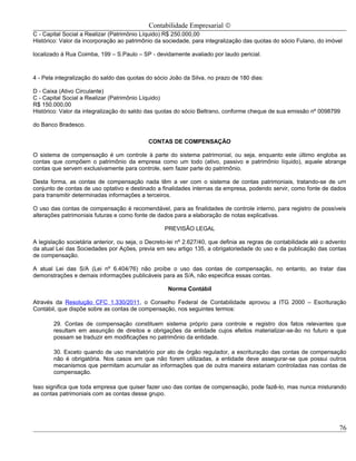 Contabilidade Empresarial ©
C - Capital Social a Realizar (Patrimônio Líquido) R$ 250.000,00
Histórico: Valor da incorporação ao patrimônio da sociedade, para integralização das quotas do sócio Fulano, do imóvel

localizado á Rua Coimba, 199 – S.Paulo – SP - devidamente avaliado por laudo pericial.



4 - Pela integralização do saldo das quotas do sócio João da Silva, no prazo de 180 dias:

D - Caixa (Ativo Circulante)
C - Capital Social a Realizar (Patrimônio Líquido)
R$ 150.000,00
Histórico: Valor da integralização do saldo das quotas do sócio Beltrano, conforme cheque de sua emissão nº 0098799

do Banco Bradesco.

                                            CONTAS DE COMPENSAÇÃO

O sistema de compensação é um controle à parte do sistema patrimonial, ou seja, enquanto este último engloba as
contas que compõem o patrimônio da empresa como um todo (ativo, passivo e patrimônio líquido), aquele abrange
contas que servem exclusivamente para controle, sem fazer parte do patrimônio.

Desta forma, as contas de compensação nada têm a ver com o sistema de contas patrimoniais, tratando-se de um
conjunto de contas de uso optativo e destinado a finalidades internas da empresa, podendo servir, como fonte de dados
para transmitir determinadas informações a terceiros.

O uso das contas de compensação é recomendável, para as finalidades de controle interno, para registro de possíveis
alterações patrimoniais futuras e como fonte de dados para a elaboração de notas explicativas.

                                                   PREVISÃO LEGAL

A legislação societária anterior, ou seja, o Decreto-lei nº 2.627/40, que definia as regras de contabilidade até o advento
da atual Lei das Sociedades por Ações, previa em seu artigo 135, a obrigatoriedade do uso e da publicação das contas
de compensação.

A atual Lei das S/A (Lei nº 6.404/76) não proíbe o uso das contas de compensação, no entanto, ao tratar das
demonstrações e demais informações publicáveis para as S/A, não especifica essas contas.

                                                    Norma Contábil

Através da Resolução CFC 1.330/2011, o Conselho Federal de Contabilidade aprovou a ITG 2000 – Escrituração
Contábil, que dispõe sobre as contas de compensação, nos seguintes termos:

        29. Contas de compensação constituem sistema próprio para controle e registro dos fatos relevantes que
        resultam em assunção de direitos e obrigações da entidade cujos efeitos materializar-se-ão no futuro e que
        possam se traduzir em modificações no patrimônio da entidade.

        30. Exceto quando de uso mandatório por ato de órgão regulador, a escrituração das contas de compensação
        não é obrigatória. Nos casos em que não forem utilizadas, a entidade deve assegurar-se que possui outros
        mecanismos que permitam acumular as informações que de outra maneira estariam controladas nas contas de
        compensação.

Isso significa que toda empresa que quiser fazer uso das contas de compensação, pode fazê-lo, mas nunca misturando
as contas patrimoniais com as contas desse grupo.




                                                                                                                       76
 