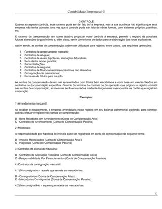 Contabilidade Empresarial ©


                                                   CONTROLE
Quanto ao aspecto controle, esse sistema pode ser de fato útil à empresa, mas a sua ausência não significa que essa
empresa não tenha controle, uma vez que o controle pode ser feito de várias formas, com sistemas próprios, planilhas,
etc.

O sistema de compensação tem como objetivo propiciar maior controle à empresa, permitir o registro de possíveis
futuras alterações do patrimônio e, além disso, servir como fonte de dados para a elaboração das notas explicativas.

Assim sendo, as contas de compensação podem ser utilizadas para registro, entre outras, das seguintes operações:

    1.   Contratos de arrendamento mercantil;
    2.   Contratos de aluguel;
    3.   Contratos de avais, hipotecas, alienações fiduciárias;
    4.   Bens dados como garantia;
    5.   Subcontratações;
    6.   Contratos de seguros;
    7.   Contratos de financiamentos/empréstimos não liberados.
    8.   Consignação de mercadorias;
    9.   Remessa de títulos para caução.

As contas de compensação devem ser apresentadas com títulos bem elucidativos e com base em valores fixados em
contratos ou documentação específica. Quando do término do contrato ou da operação que originou o registro contábil
nas contas de compensação, as mesmas serão encerradas mediante lançamento inverso entre as contas que registram
a operação.

                                                     Exemplos:

1) Arrendamento mercantil:

Ao receber o equipamento, a empresa arrendatária nada registra em seu balanço patrimonial, podendo, para controle,
apenas efetuar o registro nas contas de compensação:

D - Bens Recebidos em Arrendamento (Conta de Compensação Ativa)
C - Contratos de Arrendamento (Conta de Compensação Passiva)

2) Hipotecas:

A responsabilidade por hipoteca de imóveis pode ser registrada em conta de compensação da seguinte forma:

D - Imóveis Hipotecados (Conta de Compensação Ativa)
C - Hipotecas (Conta de Compensação Passiva)

3) Contratos de alienação fiduciária:

D - Contratos de Alienação Fiduciária (Conta de Compensação Ativa)
C - Responsabilidade Por Financiamentos (Conta de Compensação Passiva)

4) Contratos de consignação mercantil:

4.1) No consignador - aquele que remete as mercadorias:

D - Consignatários (Conta de Compensação Ativa)
C - Mercadorias Consignadas (Conta de Compensação Passiva)

4.2) No consignatário - aquele que recebe as mercadorias:


                                                                                                                   77
 