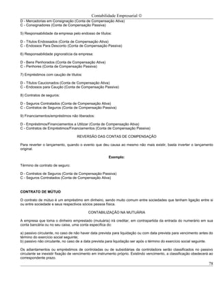Contabilidade Empresarial ©
D - Mercadorias em Consignação (Conta de Compensação Ativa)
C - Consignadores (Conta de Compensação Passiva)

5) Responsabilidade da empresa pelo endosso de títulos:

D - Títulos Endossados (Conta de Compensação Ativa)
C - Endossos Para Desconto (Conta de Compensação Passiva)

6) Responsabilidade pignoratícia da empresa:

D - Bens Penhorados (Conta de Compensação Ativa)
C - Penhores (Conta de Compensação Passiva)

7) Empréstimos com caução de títulos:

D - Títulos Caucionados (Conta de Compensação Ativa)
C - Endossos para Caução (Conta de Compensação Passiva)

8) Contratos de seguros:

D - Seguros Contratados (Conta de Compensação Ativa)
C - Contratos de Seguros (Conta de Compensação Passiva)

9) Financiamentos/empréstimos não liberados:

D - Empréstimos/Financiamentos a Utilizar (Conta de Compensação Ativa)
C - Contratos de Empréstimos/Financiamentos (Conta de Compensação Passiva)

                                   REVERSÃO DAS CONTAS DE COMPENSAÇÃO

Para reverter o lançamento, quando o evento que deu causa ao mesmo não mais existir, basta inverter o lançamento
original.

                                                       Exemplo:

Término de contrato de seguro:

D - Contratos de Seguros (Conta de Compensação Passiva)
C - Seguros Contratados (Conta de Compensação Ativa)


CONTRATO DE MÚTUO

O contrato de mútuo é um empréstimo em dinheiro, sendo muito comum entre sociedades que tenham ligação entre si
ou entre sociedade e seus respectivos sócios pessoa física.

                                          CONTABILIZAÇÃO NA MUTUÁRIA

A empresa que toma o dinheiro emprestado (mutuária) irá creditar, em contrapartida da entrada do numerário em sua
conta bancária ou no seu caixa, uma conta específica do:

a) passivo circulante, no caso de não haver data prevista para liquidação ou com data prevista para vencimento antes do
término do exercício social seguinte;
b) passivo não circulante, no caso de a data prevista para liquidação ser após o término do exercício social seguinte.

Os adiantamentos ou empréstimos de controladas ou de subsidiárias da controladora serão classificados no passivo
circulante se inexistir fixação de vencimento em instrumento próprio. Existindo vencimento, a classificação obedecerá ao
correspondente prazo.
                                                                                                                     78
 