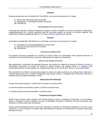 Contabilidade Empresarial ©


                                                       Exemplo:

Empresa empresta de sua controladora R$ 1.000.000,00, com prazo de vencimento de 10 meses:

       D – Bancos Cta. Movimento (Ativo Circulante)
       C – Empréstimos – Controladora (Passivo Circulante)
       R$ 1.000.000,00

                                          PROCEDIMENTOS NA MUTUANTE

A empresa que empresta o dinheiro (mutuante) irá registrar o direito de recebê-lo em conta do realizável a longo prazo,
independentemente de o contrato especificar data de vencimento anterior ao término do exercício seguinte. Esta
classificação contábil é estabelecida pelo art. 179, inciso II da Lei nº 6.404/76 (Lei das S/A).

                                                       Exemplo:

Controladora empresta R$ 1.000.000,00 à sua controlada, com prazo de vencimento de 10 meses:

       D – Empréstimos à Controlada (Realizável a Longo Prazo)
       C – Bancos Cta. Movimento (Ativo Circulante)
       R$ 1.000.000,00

                                              ENCARGOS FINANCEIROS

Os encargos financeiros praticados nos contratos de mútuo devem ser reconhecidos como despesa financeira na
mutuária e como receita financeira na mutuante, observando-se o regime de competência.

                                           IMPOSTO DE RENDA NA FONTE

São equiparados a rendimentos de aplicação financeira, para efeitos de incidência do Imposto de Renda na Fonte, os
rendimentos decorrentes da entrega de recursos à pessoa jurídica, sob qualquer forma e a qualquer título,
independentemente de a fonte pagadora ser instituição financeira ou não (art. 65, § 4º, alínea "c" da Lei 8.981/1995).

Nos empréstimos de dinheiro entre pessoas jurídicas ou entre uma pessoa jurídica e uma pessoa física, desde que a
mutuária (aquela que toma o dinheiro emprestado) seja pessoa jurídica, a totalidade dos rendimentos auferidos, a
qualquer título está sujeita à tributação na fonte.

                                             Responsável Pela Retenção

O responsável pela retenção e o recolhimento do imposto é a pessoa jurídica:

a) mutuante (aquela que empresta), quando o mutuário for pessoa física;

b) mutuária (aquela que toma emprestado), nos demais casos.

                                            Tratamento do Imposto Retido

Pessoa Física, Pessoa Jurídica Optante pelo Simples Nacional, Isenta e Instituição de Educação ou de Assistência
Social: a tributação na fonte é definitiva, ou seja, na Declaração de Ajuste o rendimento não será computado como
tributável e o imposto retido não compensável.

Pessoa Jurídica tributada com base no lucro real, presumido ou arbitrado: os rendimentos integrarão o lucro real, o lucro
presumido ou o lucro arbitrado. O imposto retido será deduzido do apurado no encerramento do período de apuração,
trimestral ou anual.

                                                                                                                      79
 