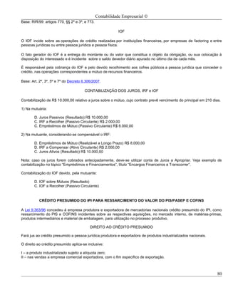 Contabilidade Empresarial ©
Base: RIR/99: artigos 770, §§ 2º e 3º; e 773.

                                                           IOF

O IOF incide sobre as operações de crédito realizadas por instituições financeiras, por empresas de factoring e entre
pessoas jurídicas ou entre pessoa jurídica e pessoa física.

O fato gerador do IOF é a entrega do montante ou do valor que constitua o objeto da obrigação, ou sua colocação à
disposição do interessado e é incidente sobre o saldo devedor diário apurado no último dia de cada mês.

É responsável pela cobrança do IOF e pelo devido recolhimento aos cofres públicos a pessoa jurídica que conceder o
crédito, nas operações correspondentes a mútuo de recursos financeiros.

Base: Art. 2º, 3º, 5º e 7º do Decreto 6.306/2007.

                                       CONTABILIZAÇÃO DOS JUROS, IRF e IOF

Contabilização de R$ 10.000,00 relativo a juros sobre o mútuo, cujo contrato prevê vencimento do principal em 210 dias.

1) Na mutuária:

        D. Juros Passivos (Resultado) R$ 10.000,00
        C. IRF a Recolher (Passivo Circulante) R$ 2.000,00
        C. Empréstimos de Mútuo (Passivo Circulante) R$ 8.000,00

2) Na mutuante, considerando-se compensável o IRF:

        D. Empréstimos de Mútuo (Realizável a Longo Prazo) R$ 8.000,00
        D. IRF a Compensar (Ativo Circulante) R$ 2.000,00
        C. Juros Ativos (Resultado) R$ 10.000,00

Nota: caso os juros forem cobrados antecipadamente, deve-se utilizar conta de Juros a Apropriar. Veja exemplo de
contabilização no tópico “Empréstimos e Financiamentos”, título “Encargos Financeiros a Transcorrer”.

Contabilização do IOF devido, pela mutuante:

        D. IOF sobre Mútuos (Resultado)
        C. IOF a Recolher (Passivo Circulante)


           CRÉDITO PRESUMIDO DO IPI PARA RESSARCIMENTO DO VALOR DO PIS/PASEP E COFINS

A Lei 9.363/96 concedeu à empresa produtora e exportadora de mercadorias nacionais crédito presumido do IPI, como
ressarcimento do PIS e COFINS incidentes sobre as respectivas aquisições, no mercado interno, de matérias-primas,
produtos intermediários e material de embalagem, para utilização no processo produtivo.

                                          DIREITO AO CRÉDITO PRESUMIDO

Fará jus ao crédito presumido a pessoa jurídica produtora e exportadora de produtos industrializados nacionais.

O direito ao crédito presumido aplica-se inclusive:

I – a produto industrializado sujeito a alíquota zero;
II – nas vendas a empresa comercial exportadora, com o fim específico de exportação.



                                                                                                                     80
 