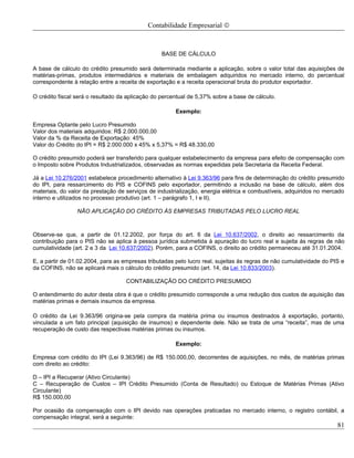 Contabilidade Empresarial ©



                                                  BASE DE CÁLCULO

A base de cálculo do crédito presumido será determinada mediante a aplicação, sobre o valor total das aquisições de
matérias-primas, produtos intermediários e materiais de embalagem adquiridos no mercado interno, do percentual
correspondente à relação entre a receita de exportação e a receita operacional bruta do produtor exportador.

O crédito fiscal será o resultado da aplicação do percentual de 5,37% sobre a base de cálculo.

                                                       Exemplo:

Empresa Optante pelo Lucro Presumido
Valor dos materiais adquiridos: R$ 2.000.000,00
Valor da % da Receita de Exportação: 45%
Valor do Crédito do IPI = R$ 2.000.000 x 45% x 5,37% = R$ 48.330,00

O crédito presumido poderá ser transferido para qualquer estabelecimento da empresa para efeito de compensação com
o Imposto sobre Produtos Industrializados, observadas as normas expedidas pela Secretaria da Receita Federal.

Já a Lei 10.276/2001 estabelece procedimento alternativo à Lei 9.363/96 para fins de determinação do crédito presumido
do IPI, para ressarcimento do PIS e COFINS pelo exportador, permitindo a inclusão na base de cálculo, além dos
materiais, do valor da prestação de serviços de industrialização, energia elétrica e combustíveis, adquiridos no mercado
interno e utilizados no processo produtivo (art. 1 – parágrafo 1, I e II).

                 NÃO APLICAÇÃO DO CRÉDITO ÀS EMPRESAS TRIBUTADAS PELO LUCRO REAL



Observe-se que, a partir de 01.12.2002, por força do art. 6 da Lei 10.637/2002, o direito ao ressarcimento da
contribuição para o PIS não se aplica à pessoa jurídica submetida à apuração do lucro real e sujeita ás regras de não
cumulatividade (art. 2 e 3 da Lei 10.637/2002). Porém, para a COFINS, o direito ao crédito permaneceu até 31.01.2004.

E, a partir de 01.02.2004, para as empresas tributadas pelo lucro real, sujeitas às regras de não cumulatividade do PIS e
da COFINS, não se aplicará mais o cálculo do crédito presumido (art. 14, da Lei 10.833/2003).

                                    CONTABILIZAÇÃO DO CRÉDITO PRESUMIDO

O entendimento do autor desta obra é que o crédito presumido corresponde a uma redução dos custos de aquisição das
matérias primas e demais insumos da empresa.

O crédito da Lei 9.363/96 origina-se pela compra da matéria prima ou insumos destinados à exportação, portanto,
vinculada a um fato principal (aquisição de insumos) e dependente dele. Não se trata de uma “receita”, mas de uma
recuperação de custo das respectivas matérias primas ou insumos.

                                                       Exemplo:

Empresa com crédito do IPI (Lei 9.363/96) de R$ 150.000,00, decorrentes de aquisições, no mês, de matérias primas
com direito ao crédito:

D – IPI a Recuperar (Ativo Circulante)
C – Recuperação de Custos – IPI Crédito Presumido (Conta de Resultado) ou Estoque de Matérias Primas (Ativo
Circulante)
R$ 150.000,00

Por ocasião da compensação com o IPI devido nas operações praticadas no mercado interno, o registro contábil, a
compensação integral, será a seguinte:
                                                                                                                      81
 