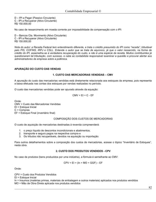Contabilidade Empresarial ©

D – IPI a Pagar (Passivo Circulante)
C - IPI a Recuperar (Ativo Circulante)
R$ 150.000,00

No caso de ressarcimento em moeda corrente por impossibilidade de compensação com o IPI:

D – Bancos Cta. Movimento (Ativo Circulante)
C - IPI a Recuperar (Ativo Circulante)
R$ 150.000,00

Nota do autor: a Receita Federal tem entendimento diferente, e trata o crédito presumido do IPI como “receita”, tributável
pelo PIS, COFINS, IRPJ e CSLL. Entende o autor que se trata de equívoco, já que o valor ressarcido, na forma de
crédito do IPI, assemelha-se à verdadeira recuperação do custo, e não é uma espécie de receita. Muitos contribuintes já
questionaram tal tributação, com sucesso, e cabe ao contabilista responsável examinar a questão e procurar alertar aos
administradores da empresa sobre a polêmica.


APURAÇÃO DO CUSTO DAS VENDAS

                                  1. CUSTO DAS MERCADORIAS VENDIDAS – CMV

A apuração do custo das mercadorias vendidas está diretamente relacionada aos estoques da empresa, pois representa
a baixa efetuada nas contas dos estoques por vendas realizadas no período.

O custo das mercadorias vendidas pode ser apurado através da equação:

                                                   CMV = EI + C - EF

Onde:
CMV = Custo das Mercadorias Vendidas
EI = Estoque Inicial
C = Compras
EF = Estoque Final (inventário final)

                                   COMPOSIÇÃO DOS CUSTOS DE MERCADORIAS

O custo de aquisição de mercadorias destinadas à revenda compreenderá:

    1. o preço líquido de descontos incondicionais e abatimentos;
    2. transporte e seguro pagos na respectiva compra e
    3. Os tributos não recuperáveis, devidos na aquisição ou importação.

Para outros detalhamentos sobre a composição dos custos de mercadorias, acesse o tópico “Inventário de Estoques”,
nesta obra.

                                     2. CUSTO DOS PRODUTOS VENDIDOS - CPV

No caso de produtos (bens produzidos por uma indústria), a fórmula é semelhante ao CMV:

                                           CPV = EI + (In + MO + GGF) – EF

Onde:

CPV = Custo dos Produtos Vendidos
EI = Estoque Inicial
In = Insumos (matérias primas, materiais de embalagem e outros materiais) aplicados nos produtos vendidos
MO = Mão de Obra Direta aplicada nos produtos vendidos
                                                                                                                       82
 