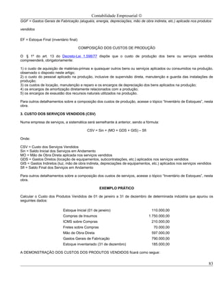 Contabilidade Empresarial ©
GGF = Gastos Gerais de Fabricação (aluguéis, energia, depreciações, mão de obra indireta, etc.) aplicada nos produtos

vendidos

EF = Estoque Final (inventário final)

                                        COMPOSIÇÃO DOS CUSTOS DE PRODUÇÃO

O § 1º do art. 13 do Decreto-Lei 1.598/77 dispõe que o custo de produção dos bens ou serviços vendidos
compreenderá, obrigatoriamente:

1) o custo de aquisição de matérias-primas e quaisquer outros bens ou serviços aplicados ou consumidos na produção,
observado o disposto neste artigo;
2) o custo do pessoal aplicado na produção, inclusive de supervisão direta, manutenção e guarda das instalações de
produção;
3) os custos de locação, manutenção e reparo e os encargos de depreciação dos bens aplicados na produção;
4) os encargos de amortização diretamente relacionados com a produção;
5) os encargos de exaustão dos recursos naturais utilizados na produção.

Para outros detalhamentos sobre a composição dos custos de produção, acesse o tópico “Inventário de Estoques”, nesta
obra.

3. CUSTO DOS SERVIÇOS VENDIDOS (CSV)

Numa empresa de serviços, a sistemática será semelhante à anterior, sendo a fórmula:

                                           CSV = Sin + (MO + GDS + GIS) – Sfi

Onde:

CSV = Custo dos Serviços Vendidos
Sin = Saldo Inicial dos Serviços em Andamento
MO = Mão de Obra Direta aplicada nos serviços vendidos
GDS = Gastos Diretos (locação de equipamentos, subcontratações, etc.) aplicados nos serviços vendidos
GIS = Gastos Indiretos (luz, mão de obra indireta, depreciações de equipamentos, etc.) aplicados nos serviços vendidos
Sfi = Saldo Final dos Serviços em Andamento

Para outros detalhamentos sobre a composição dos custos de serviços, acesse o tópico “Inventário de Estoques”, nesta
obra.

                                                  EXEMPLO PRÁTICO

Calcular o Custo dos Produtos Vendidos de 01 de janeiro a 31 de dezembro de determinada indústria que apurou os
seguintes dados:

                           Estoque Inicial (01 de janeiro)                       110.000,00
                           Compras de Insumos                                   1.750.000,00
                           ICMS sobre Compras                                    210.000,00
                           Fretes sobre Compras                                   70.000,00
                           Mão de Obra Direta                                    597.000,00
                           Gastos Gerais de Fabricação                           790.000,00
                           Estoque inventariado (31 de dezembro)                 185.000,00

A DEMONSTRAÇÃO DOS CUSTOS DOS PRODUTOS VENDIDOS ficará como segue:


                                                                                                                    83
 