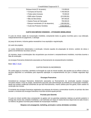 Contabilidade Empresarial ©
                           Estoque Inicial (01 de janeiro)                      110.000,00
                           + Compras de Insumos                               1.750.000,00
                           + Fretes sobre Compras                                 70.000,00
                           - ICMS sobre Compras                                (210.000,00)
                           + Mão de Obra Direta                                 597.000,00
                           + Gastos Ferais de Fabricação                        790.000,00
                           - Estoque inventariado (31 de dezembro)             (185.000,00)
                           = Custo dos Produtos Vendidos                      2.922.000,00



                          CUSTO DOS IMÓVEIS VENDIDOS – ATIVIDADES IMOBILIÁRIAS

O custo do imóvel, objeto da incorporação imobiliária, compreende todos os gastos incorridos para a sua obtenção,
independentemente de pagamento, e abrange:

(a) preço do terreno, inclusive gastos necessários à sua aquisição e regularização;

(b) custo dos projetos;

(c) custos diretamente relacionados à construção, inclusive aqueles de preparação do terreno, canteiro de obras e
gastos de benfeitorias nas áreas comuns;

(d) impostos, taxas e contribuições não recuperáveis que envolvem o empreendimento imobiliário, incorridos durante a
fase de construção;

(e) encargos financeiros diretamente associados ao financiamento do empreendimento imobiliário.

Base: NBC T 10.23.

                                          CUSTOS PAGOS OU INCORRIDOS

Os custos pagos ou incorridos, admitidos na formação do custo do imóvel vendido, são aqueles que se refiram a bens ou
serviços adquiridos ou contratados para específica aplicação no empreendimento de que a unidade negociada faça
parte.

                                                 Encargos Financeiros

Consideram-se encargos financeiros diretamente associados ao financiamento da construção aqueles encargos
vinculados desde o início do projeto, devidamente aprovado pela administração da entidade de incorporação imobiliária,
desde que existam evidências suficientes de que tais financiamentos, mesmo obtidos para fins gerais, foram usados na
construção dos imóveis.

O montante dos encargos financeiros registrados nos estoques de imóveis a comercializar durante um período não deve
exceder o montante dos encargos financeiros incorridos durante aquele período.

                                                 Provisão para Garantia

O custo do imóvel vendido deve compreender os gastos com as garantias existentes relativas ao período posterior à
entrega das chaves das unidades imobiliárias, a ser estimada com base em dados técnicos disponíveis de cada imóvel e
no histórico de gastos incorridos pela entidade de incorporação imobiliária.

                  Despesa com propaganda, marketing, promoção e outras atividades correlatas


                                                                                                                   84
 