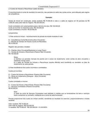 Contabilidade Empresarial ©
(-) Custos de Imóveis a Reconhecer (saldo devedor)

O reconhecimento à conta de resultado do exercício, das parcelas do saldo das contas acima, será efetuado pelo regime
de competência.

                                                        Exemplo:

Venda de imóvel em construção, sendo recebido R$ 70.000,00 á vista e o saldo do negócio em 50 parcelas de R$
3.000,00 cada (valor total do negócio: R$ 220.000,00).

Custo contratado com subempreiteira para o término da obra: R$ 150.000,00
Custo já incorrido na respectiva obra: R$ 100.000,00
Custo contratado a incorrer: R$ 50.000,00

Lançamentos:

1) Pela venda do imóvel – reconhecimento da parcela da receita recebida à vista:

D – Caixa/Bancos Conta Movimento (Ativo Circulante)
C – Receita de Vendas de Imóveis (Conta de Resultado)
R$ 70.000,00

Registro das parcelas a receber:

D – Clientes (Ativo Circulante/Realizável a Longo Prazo)
C – Vendas de Imóveis a Reconhecer (Passivo Não Circulante)
R$ 150.000,00

        Notas:
        a) distribuir as parcelas mensais de acordo com o prazo de recebimento, entre contas do ativo circulante e
        realizável a longo prazo;
        b) o saldo de Vendas de Imóveis a Reconhecer (receita diferida) será transferido ao resultado na data de
        recebimento de cada parcela.

2) Pela transferência dos custos incorridos e contratados:

Custos já incorridos:

D – Custos de Imóveis a Reconhecer (Passivo Não Circulante)
C – Obras em Andamento (Estoques – Ativo Circulante)
R$ 100.000,00

Custos contratado a incorrer:

D – Custos de Imóveis a Reconhecer (Passivo Não Circulante)
C – Serviços Contratados (Passivo Circulante)
R$ 50.000,00

        Nota:
        O saldo da conta de Serviços Contratados será debitado à medida que os fornecedores de bens e serviços
        forem cumprindo os contratos, creditando-se a conta de cada fornecedor.

Parcela proporcional dos custos do imóvel vendido, transferida ao resultado do exercício, proporcionalmente à receita
recebida:

Valor recebido: R$ 70.000,00
Valor total do negócio: R$ 220.000,00
% recebido: R$ 70.000,00 : R$ 220.000,00 = 31,818182%

                                                                                                                  88
 