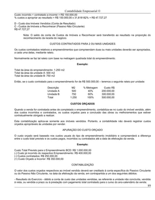 Contabilidade Empresarial ©
Custo incorrido + contratado a incorrer = R$ 150.000,00
% custos a apropriar ao resultado = R$ 150.000,00 x 31,818182% = R$ 47.727,27

D - Custo dos Imóveis Vendidos (Conta de Resultado)
C - Custos de Imóveis a Reconhecer (Passivo Não Circulante)
R$ 47.727,27

       Nota: O saldo da conta de Custos de Imóveis a Reconhecer será transferido ao resultado na proporção do
       reconhecimento da receita do negócio.

                              CUSTOS CONTRATADOS PARA 2 OU MAIS UNIDADES

Os custos contratados relativos a empreendimentos que compreendam duas ou mais unidades deverão ser apropriados,
a cada uma delas, mediante rateio.

Normalmente se faz tal rateio com base na metragem quadrada total do empreendimento.

                                                        Exemplo:

Total da área do empreendimento: 1.250 m2
Total da área da unidade A: 500 m2
Total da área da unidade B: 750 m2

Então, se o custo contratado para o empreendimento for de R$ 500.000,00 – teremos o seguinte rateio por unidade:

                             Descrição           M2         % Metragem        Custo R$
                             Unidade A           500           40%          200.000,00
                             Unidade B           750           60%          300.000,00
                             Total              1.250         100%          500.000,00

                                                 CUSTOS ORÇADOS

Quando a venda for contratada antes de completado o empreendimento, contabiliza-se no custo do imóvel vendido, além
dos custos incorridos e contratados, os custos orçados para a conclusão das obras ou melhoramentos que estiver
contratualmente obrigado a realizar.

Esta contabilização aplica-se somente aos imóveis vendidos. Portanto, a contabilidade não deverá registrar custos
orçados apropriáveis às unidades por vender.

                                          APURAÇÃO DO CUSTO ORÇADO

O custo orçado será baseado nos custos usuais do tipo de empreendimento imobiliário e compreenderá a diferença
entre o custo total previsto e os custos pagos, incorridos ou contratados até a data de efetivação da venda.

                                                        Exemplo:

Custo Total Previsto para o Empreendimento BCD: R$ 1.000.000,00
(-) Custo já incorrido do respectivo Empreendimento: R$ 400.000,00
(-) Custos contratados: R$ 250.000,00
(=) Custo Orçado a Incorrer: R$ 350.000,00

                                                 CONTABILIZAÇÃO

O valor dos custos orçados respectivos ao imóvel vendido deverá ser creditado à conta específica do Passivo Circulante
ou do Passivo Não Circulante, na data da efetivação da venda, em contrapartida a um dos seguintes débitos:

- Resultado do Exercício - débito a conta de custo das unidades vendidas, se referente a unidade não concluída, vendida
à vista, ou vendida a prazo ou à prestação com pagamento total contratado para o curso do ano-calendário da venda;
                                                                                                                    89
 