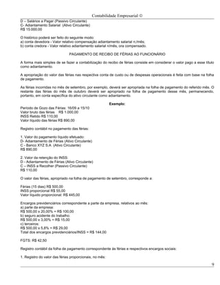 Contabilidade Empresarial ©
D – Salários a Pagar (Passivo Circulante)
C- Adiantamento Salarial (Ativo Circulante)
R$ 15.000,00

O histórico poderá ser feito do seguinte modo:
a) conta devedora - Valor relativo compensação adiantamento salarial n;/mês;
b) conta credora - Valor relativo adiantamento salarial n/mês, ora compensado.

                              PAGAMENTO DE RECIBO DE FÉRIAS AO FUNCIONÁRIO

A forma mais simples de se fazer a contabilização do recibo de férias consiste em considerar o valor pago a esse título
como adiantamento.

A apropriação do valor das férias nas respectiva conta de custo ou de despesas operacionais é feita com base na folha
de pagamento.

As férias incorridas no mês de setembro, por exemplo, deverá ser apropriada na folha de pagamento do referido mês. O
restante das férias do mês de outubro deverá ser apropriado na folha de pagamento desse mês, permanecendo,
portanto, em conta específica do ativo circulante como adiantamento.

                                                         Exemplo:
Período de Gozo das Férias: 16/09 a 15/10
Valor bruto das férias R$ 1.000,00
INSS Retido R$ 110,00
Valor líquido das férias R$ 890,00

Registro contábil no pagamento das férias:

1. Valor do pagamento líquido efetuado:
D- Adiantamento de Férias (Ativo Circulante)
C - Banco XYZ S.A (Ativo Circulante)
R$ 890,00

2. Valor da retenção do INSS:
D - Adiantamento de Férias (Ativo Circulante)
C – INSS a Recolher (Passivo Circulante)
R$ 110,00

O valor das férias, apropriado na folha de pagamento de setembro, corresponde a:

Férias (15 dias) R$ 500,00
INSS proporcional R$ 55,00
Valor líquido proporcional: R$ 445,00

Encargos previdenciários correspondente a parte da empresa, relativos ao mês:
a) parte da empresa:
R$ 500,00 x 20,00% = R$ 100,00
b) seguro acidente do trabalho:
R$ 500,00 x 3,00% = R$ 15,00
c) terceiros:
R$ 500,00 x 5,8% = R$ 29,00
Total dos encargos previdenciários/INSS = R$ 144,00

FGTS: R$ 42,50

Registro contábil da folha de pagamento correspondente às férias e respectivos encargos sociais:

1. Registro do valor das férias proporcionais, no mês:

                                                                                                                     9
 