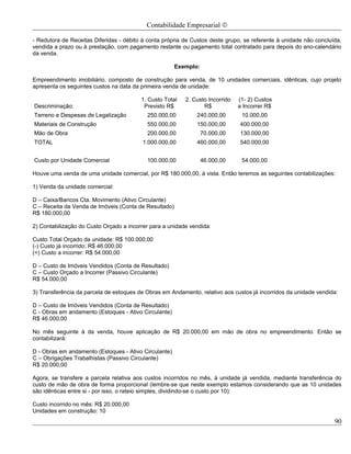 Contabilidade Empresarial ©

- Redutora de Receitas Diferidas - débito à conta própria de Custos deste grupo, se referente à unidade não concluída,
vendida a prazo ou à prestação, com pagamento restante ou pagamento total contratado para depois do ano-calendário
da venda.

                                                       Exemplo:

Empreendimento imobiliário, composto de construção para venda, de 10 unidades comerciais, idênticas, cujo projeto
apresenta os seguintes custos na data da primeira venda de unidade:

                                         1. Custo Total   2. Custo Incorrido   (1- 2) Custos
Descriminação:                            Previsto R$            R$            a Incorrer R$
Terreno e Despesas de Legalização          250.000,00         240.000,00        10.000,00
Materiais de Construção                    550.000,00         150.000,00       400.000,00
Mão de Obra                                200.000,00             70.000,00    130.000,00
TOTAL                                     1.000.000,00        460.000,00       540.000,00


Custo por Unidade Comercial                100.000,00             46.000,00     54.000,00

Houve uma venda de uma unidade comercial, por R$ 180.000,00, à vista. Então teremos as seguintes contabilizações:

1) Venda da unidade comercial:

D – Caixa/Bancos Cta. Movimento (Ativo Circulante)
C – Receita da Venda de Imóveis (Conta de Resultado)
R$ 180.000,00

2) Contabilização do Custo Orçado a incorrer para a unidade vendida:

Custo Total Orçado da unidade: R$ 100.000,00
(-) Custo já incorrido: R$ 46.000,00
(=) Custo a incorrer: R$ 54.000,00

D – Custo de Imóveis Vendidos (Conta de Resultado)
C – Custo Orçado a Incorrer (Passivo Circulante)
R$ 54.000,00

3) Transferência da parcela de estoques de Obras em Andamento, relativo aos custos já incorridos da unidade vendida:

D – Custo de Imóveis Vendidos (Conta de Resultado)
C - Obras em andamento (Estoques - Ativo Circulante)
R$ 46.000,00

No mês seguinte à da venda, houve aplicação de R$ 20.000,00 em mão de obra no empreendimento. Então se
contabilizará:

D - Obras em andamento (Estoques - Ativo Circulante)
C – Obrigações Trabalhistas (Passivo Circulante)
R$ 20.000,00

Agora, se transfere a parcela relativa aos custos incorridos no mês, à unidade já vendida, mediante transferência do
custo de mão de obra de forma proporcional (lembre-se que neste exemplo estamos considerando que as 10 unidades
são idênticas entre si - por isso, o rateio simples, dividindo-se o custo por 10):

Custo incorrido no mês: R$ 20.000,00
Unidades em construção: 10
                                                                                                                   90
 