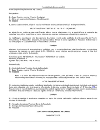 Contabilidade Empresarial ©
Custo proporcional por unidade: R$ 2.000,00

Lançamento:

D - Custo Orçado a Incorrer (Passivo Circulante)
C - Obras em andamento (Estoques - Ativo Circulante)
R$ 2.000,00

E, assim, sucessivamente, lança-se o custo incorrido até a conclusão da construção do empreendimento.

                            MODIFICAÇÕES OCORRIDAS NO VALOR DO ORÇAMENTO

As alterações no projeto ou nas especificações são as que se relacionarem com a quantidade ou a qualidade dos
materiais, bens, obras ou serviços ou com a natureza dos encargos ou despesas estipulados no orçamento.

As modificações ocorridas no valor do orçamento da unidade vendida serão creditadas à conta específica do Passivo
Circulante ou do Passivo Não Circulante, em contrapartida a débitos da conta específica de Resultado do Exercício ou
da conta própria de Custos Diferidos, no Passivo Não Circulante.

                                                       Exemplo:

Alteração no orçamento de empreendimento imobiliário com 10 unidades idênticas, haja visto alteração na quantidade
necessária de materiais, no valor global de R$ 100.000,00, sendo relativas que já ocorreram vendas à vista de 2
unidades em data anterior deste ajuste.

Cálculo do ajuste: R$ 100.000,00 : 10 unidades = R$ 10.000,00 por unidade.
Unidades já vendidas: 2
Ajuste = R$ 10.000,00 x 2 = R$ 20.000,00

Contabilização:

D – Custo de Imóveis Vendidos (Conta de Resultado)
C - Custo Orçado a Incorrer (Passivo Circulante)
R$ 20.000,00

       Nota: se a venda dos imóveis houvessem sido em parcelas, parte do débito se faria a Custos de Imóveis a
       Reconhecer (Passivo Não Circulante), na proporção entre o saldo das parcelas e o valor total da venda.

                                              ATUALIZAÇÃO MONETÁRIA

Os custos contratados ou orçados poderão ser atualizados monetariamente desde que cláusula contratual neste sentido
tenha sido estipulada entre o construtor e o fornecedor de bens ou serviços. Conforme dispõe o § 2º do artigo 413 do
Regulamento do Imposto de Renda, a pessoa jurídica poderá registrar como variação monetária passiva as atualizações
monetárias do custo contratado e do custo orçado, desde que o critério seja aplicado uniformemente.

                                                       Exemplo:

R$ 10.000,00 relativos á atualização monetária do saldo dos custos contratados, conforme cláusula específica no
contrato de construção:

D – Variações Monetárias Passivas (Conta de Resultado)
C – Serviços Contratados (Passivo Circulante)
R$ 10.000,00

                                    CONTA CUSTOS ORÇADOS A INCORRER

                                                 SALDO DEVEDOR


                                                                                                                 91
 