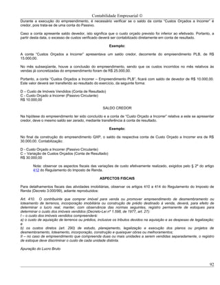 Contabilidade Empresarial ©
Durante a execução do empreendimento, é necessário verificar se o saldo da conta “Custos Orçados a Incorrer” é
credor, pois trata-se de uma conta do Passivo.

Caso a conta apresente saldo devedor, isto significa que o custo orçado previsto foi inferior ao efetivado. Portanto, a
partir desta data, o excesso de custos verificado deverá ser contabilizado diretamente em conta de resultado.

                                                       Exemplo:

A conta “Custos Orçados a Incorrer” apresentava um saldo credor, decorrente do empreendimento PLB, de R$
15.000,00.

No mês subseqüente, houve a conclusão do empreendimento, sendo que os custos incorridos no mês relativos às
vendas já concretizadas do empreendimento foram de R$ 25.000,00.

Portanto, a conta “Custos Orçados a Incorrer – Empreendimento PLB”, ficará com saldo de devedor de R$ 10.000,00.
Este valor deverá ser transferido ao resultado do exercício, da seguinte forma:

D – Custo de Imóveis Vendidos (Conta de Resultado)
C - Custo Orçado a Incorrer (Passivo Circulante)
R$ 10.000,00

                                                   SALDO CREDOR

Na hipótese do empreendimento ter sido concluído e a conta de “Custo Orçado a Incorrer” relativa a este se apresentar
credor, deve o mesmo saldo ser zerado, mediante transferência á conta de resultado.

                                                       Exemplo:

No final da construção do empreendimento QXP, o saldo da respectiva conta de Custo Orçado a Incorrer era de R$
30.000,00. Contabilização:

D - Custo Orçado a Incorrer (Passivo Circulante)
C – Variação de Custos Orçados (Conta de Resultado)
R$ 30.000,00

       Nota: observar os aspectos fiscais das variações de custo efetivamente realizado, exigidos pelo § 2º do artigo
       412 do Regulamento do Imposto de Renda.

                                                 ASPECTOS FISCAIS

Para detalhamentos fiscais das atividades imobiliárias, observar os artigos 410 a 414 do Regulamento do Imposto de
Renda (Decreto 3.000/99), adiante reproduzidos:

Art. 410. O contribuinte que comprar imóvel para venda ou promover empreendimento de desmembramento ou
loteamento de terrenos, incorporação imobiliária ou construção de prédio destinado à venda, deverá, para efeito de
determinar o lucro real, manter, com observância das normas seguintes, registro permanente de estoques para
determinar o custo dos imóveis vendidos (Decreto-Lei nº 1.598, de 1977, art. 27):
I – o custo dos imóveis vendidos compreenderá:
a) o custo de aquisição de terrenos ou prédios, inclusive os tributos devidos na aquisição e as despesas de legalização;
e
b) os custos diretos (art. 290) de estudo, planejamento, legalização e execução dos planos ou projetos de
desmembramento, loteamento, incorporação, construção e quaisquer obras ou melhoramentos;
II – no caso de empreendimento que compreenda duas ou mais unidades a serem vendidas separadamente, o registro
de estoque deve discriminar o custo de cada unidade distinta.

Apuração do Lucro Bruto



                                                                                                                     92
 