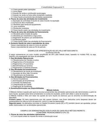 Contabilidade Empresarial ©
   (+) Caixa gerado pelas operações
   (-) Juros pagos
   (-) Imposto de renda e contribuição social pagos
   (-) Imposto de renda na fonte sobre dividendos recebidos
   (=) Caixa líquido proveniente das atividades operacionais
2. Fluxos de caixa das atividades de investimento
   (-) Aquisição da controlada X líquido do caixa incluído na aquisição
   (-) Compra de ativo imobilizado
   (+) Recebido pela venda de equipamento
   (+) Juros recebidos
   (+) Dividendos recebidos
   (=) Caixa líquido usado nas atividades de investimento
3. Fluxos de caixa das atividades de financiamento
   (+) Recebido pela emissão de ações
   (+) Recebido por empréstimo a logo prazo
   (-) Pagamento de passivo por arrendamento
   (-) Dividendos pagos
   (=) Caixa líquido usado nas atividades de financiamento
4. Aumento líquido de caixa e equivalentes de caixa
   Caixa e equivalentes de caixa no início do período
   Caixa e equivalentes de caixa ao fim do período

                           EXEMPLO DE APRESENTAÇÃO DE DFC PELO MÉTODO DIRETO
                                                    (Conforme FAS 95)
A seguir apresenta-se um outro modelo simplificado de DFC pelo método direto, baseado no modelo FAS, ou seja,
fazendo uma segregação dos tipos de atividades:
1. Das Atividades Operacionais
   (+) Recebimentos de Clientes e outros
   (-) Pagamentos a Fornecedores
   (-) Pagamentos a Funcionários
   (-) Recolhimentos ao Governo
   (-) Pagamentos a Credores Diversos
2. Das Atividades de Investimentos
   (+) Recebimento de Venda de Imobilizado
   (-) Aquisição de Ativo Não Circulante
   (+) Recebimento de Dividendos
3. Das Atividades de Financiamentos
   (+) Novos Empréstimos
   (-) Amortização de Empréstimos
   (+) Emissão de Debêntures
   (+) Integralização de Capital
   (-) Pagamento de Dividendos
4. Aumento/Diminuição nas Disponibilidades
                                                     Método Indireto
O Método Indireto é aquele pelo qual os recursos provenientes das atividades operacionais são demonstrados a partir do
lucro líquido, ajustado pelos itens considerados na contas de resultado, porém sem afetar o caixa da empresa.
O Método Indireto é feito com base nos ajustes do lucro líquido do exercício que se encontra na Demonstração de
Resultado.
Primeiro passo: Os itens operacionais que não usaram dinheiro, mas foram deduzidos como despesas devem ser
acrescentados de volta ao lucro do exercício, como é o caso da depreciação.
Segundo passo: As alterações ocorridas no Capital Circulante Líquido (AC e PC) também devem ser ajustadas, porque
estão relacionadas com as atividades operacionais.


                 EXEMPLO DE DEMONSTRAÇÃO DOS FLUXOS DE CAIXA PELO MÉTODO INDIRETO
                                       (CONFORME PRONUNCIAMENTO CPC 03)
1. Fluxos de caixa das atividades operacionais
   (+) Lucro líquido antes do imposto de renda e contribuição social

                                                                                                                   95
 