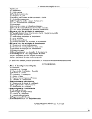 Contabilidade Empresarial ©
   Ajustes por:
   (+) Depreciação
   (+) Perda cambial
   (-) Renda de investimentos
   (+) Despesas de juros
   (-) Aumento nas contas a receber de clientes e outros
   (+) Diminuição nos estoques
   (-) Diminuição nas contas a pagar – fornecedores
   (+) Caixa proveniente das operações
   (-) Juros pagos
   (-) Imposto de renda e contribuição social pagos
   (-) Imposto de renda na fonte sobre dividendos recebidos
   (=) Caixa líquido proveniente das atividades operacionais
2. Fluxos de caixa das atividades de investimento
   (-) Aquisição da controlada X menos caixa líquido incluído na aquisição
   (-) Compra de ativo imobilizado
   (+) Recebimento pela venda de equipamento
   (+) Juros recebidos
   (+) Dividendos recebidos
   (-) Caixa líquido usado nas atividades de investimento
3. Fluxos de caixa das atividades de financiamento
   (+) Recebimento pela emissão de ações
   (+) Recebimento por empréstimos a longo prazo
   (-)Pagamento de obrigação por arrendamento
   (-) Dividendos pagos*
   (-) Caixa líquido usado nas atividades de financiamento
4. Aumento líquido de caixa e equivalente de caixa
   Caixa e equivalente de caixa no início do período
   Caixa e equivalente de caixa no fim do período

(*) – Esse valor também pode ser apresentado no fluxo de caixa das atividades operacionais.

                                                  OUTRO EXEMPLO:
1. Fluxo de Caixa Operacional Líquido
   Lucro Líquido
   (-) Aumento de Estoques
   (+) Depreciação, Amortização e Exaustão
   (-) Aumento de Clientes
   (+) Pagamento a Funcionários
   (+) Contas a Pagar
   (+) Pagamentos de Impostos e Tributos
   (+) Aumentos de Fornecedores
2. Das Atividades de Investimentos
   (+) Recebimento de Venda de Imobilizado
   (-) Aquisição de Ativo Não Circulante
   (+) Recebimento de Dividendos
3. Das Atividades de Financiamentos
   (+) Novos Empréstimos
   (-) Amortização de Empréstimos
   (+) Emissão de Debêntures
   (+) Integralização de Capital
   (-) Pagamento de Dividendos
4. Aumento/Diminuição nas Disponibilidades


                                     ACRÉSCIMOS NOS ATIVOS OU PASSIVOS



                                                                                              96
 