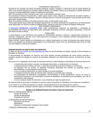Contabilidade Empresarial ©
Quando há um aumento nos ativos circulantes (estoques, contas a receber), o raciocínio é que foi usado dinheiro do
caixa, para comprar estoques ou conceder crédito a clientes. De maneira inversa, se os estoques ou clientes diminuírem
é porque a empresa está tendo receita ou recebimento de clientes.
Nota: Os aumentos do Ativo Circulante usam caixa, as diminuições produzem caixa.
Os aumentos do Passivo Circulante têm o efeito oposto sobre o caixa. Quando os fornecedores concedem créditos, o
caixa é liberado para outras atividades. Quando a empresa diminui a conta de fornecedores, é que ela está usando caixa
para solver compromissos.
Nota: Os aumentos do Passivo Circulante produzem caixa, as diminuições usam caixa.
Todos estes ajustes fazem parte das atividades operacionais. As demais atividades de investimento e de financiamento
serão elaboradas nos mesmos moldes do Método Direto, usando-se para tanto os dados do Balanço Patrimonial.
                                             INSTITUIÇÕES FINANCEIRAS
A Resolução CMN/BACEN 3.604/2008 dispõe sobre procedimentos aplicáveis na elaboração e publicação da
Demonstração dos Fluxos de Caixa (DFC) para instituições financeiras e demais instituições autorizadas a funcionar
pelo Banco Central do Brasil.
                                                    CONCLUSÃO
A demonstração é uma ferramenta que permite ao administrador financeiro melhorar o planejamento financeiro da
empresa, conseguindo, com isso, que o Caixa fique livre de excessos e que a empresa conheça antecipadamente as
suas necessidades de dinheiro.
Dessa maneira, deverá sempre ser comparada com o efetivo desempenho de Caixa da empresa para poder alcançar
toda a sua utilidade nas previsões orçamentárias e de investimentos, assim como ser aperfeiçoada para tornar-se cada
vez mais objetiva e próxima da realidade.


DEMONSTRAÇÃO DO RESULTADO DO EXERCÍCIO
O artigo 187 da Lei nº 6.404, de 15 de dezembro de 1976 (Lei das Sociedades por Ações), estipula a Demonstração do
Resultado do Exercício.
A Demonstração do Resultado do Exercício tem como objetivo principal apresentar de forma vertical resumida o
resultado apurado em relação ao conjunto de operações realizadas num determinado período, normalmente, de doze
meses.
De acordo com a legislação mencionada, as empresas deverão na Demonstração do Resultado do Exercício discriminar:
   -   a receita bruta das vendas e serviços, as deduções das vendas, os abatimentos e os impostos;
   -   a receita líquida das vendas e serviços, o custo das mercadorias e serviços vendidos e o lucro bruto;
   -   as despesas com as vendas, as despesas financeiras, deduzidas das receitas, as despesas gerais e
       administrativas, e outras despesas operacionais;
   -   o lucro ou prejuízo operacional, as outras receitas e as outras despesas;
   -   o resultado do exercício antes do Imposto sobre a Renda e a provisão para o imposto;
   -   as participações de debêntures, empregados, administradores e partes beneficiárias, mesmo na forma de
       instrumentos financeiros, e de instituições ou fundos de assistência ou previdência de empregados, que não se
       caracterizem como despesa;
   -   o lucro ou prejuízo líquido do exercício e o seu montante por ação do capital social.
Na determinação da apuração do resultado do exercício serão computados em obediência ao princípio da competência:
a) as receitas e os rendimentos ganhos no período, independentemente de sua realização em moeda; e
b) os custos, despesas, encargos e perdas, pagos ou incorridos, correspondentes a essas receitas e rendimentos.

                      MODELO DA DEMONSTRAÇÃO DO RESULTADO DO EXERCÍCIO
RECEITA OPERACIONAL BRUTA
      Vendas de Produtos
      Vendas de Mercadorias
      Prestação de Serviços
(-) DEDUÇÕES DA RECEITA BRUTA
       Devoluções de Vendas
       Abatimentos
       Impostos e Contribuições Incidentes sobre Vendas
= RECEITA OPERACIONAL LÍQUIDA

                                                                                                                   97
 