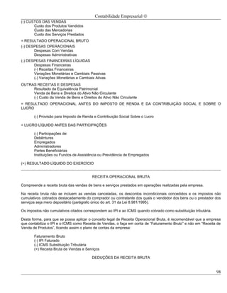 Contabilidade Empresarial ©
(-) CUSTOS DAS VENDAS
       Custo dos Produtos Vendidos
       Custo das Mercadorias
       Custo dos Serviços Prestados
= RESULTADO OPERACIONAL BRUTO
(-) DESPESAS OPERACIONAIS
       Despesas Com Vendas
       Despesas Administrativas
(-) DESPESAS FINANCEIRAS LÍQUIDAS
       Despesas Financeiras
       (-) Receitas Financeiras
       Variações Monetárias e Cambiais Passivas
       (-) Variações Monetárias e Cambiais Ativas
OUTRAS RECEITAS E DESPESAS
     Resultado da Equivalência Patrimonial
     Venda de Bens e Direitos do Ativo Não Circulante
     (-) Custo da Venda de Bens e Direitos do Ativo Não Circulante
= RESULTADO OPERACIONAL ANTES DO IMPOSTO DE RENDA E DA CONTRIBUIÇÃO SOCIAL E SOBRE O
LUCRO

       (-) Provisão para Imposto de Renda e Contribuição Social Sobre o Lucro

= LUCRO LÍQUIDO ANTES DAS PARTICIPAÇÕES

       (-) Participações de:
       Debêntures
       Empregados
       Administradores
       Partes Beneficiárias
       Instituições ou Fundos de Assistência ou Previdência de Empregados

(=) RESULTADO LÍQUIDO DO EXERCÍCIO


                                         RECEITA OPERACIONAL BRUTA

Compreende a receita bruta das vendas de bens e serviços prestados em operações realizadas pela empresa.

Na receita bruta não se incluem as vendas canceladas, os descontos incondicionais concedidos e os impostos não
cumulativos cobrados destacadamente do comprador ou contratante dos quais o vendedor dos bens ou o prestador dos
serviços seja mero depositário (parágrafo único do art. 31 da Lei 8.981/1995).

Os impostos não cumulativos citados correspondem ao IPI e ao ICMS quando cobrado como substituição tributária.

Desta forma, para que se possa aplicar o conceito legal de Receita Operacional Bruta, é recomendável que a empresa
que contabiliza o IPI e o ICMS como Receita de Vendas, o faça em conta de “Faturamento Bruto” e não em “Receita de
Venda de Produtos”, ficando assim o plano de contas da empresa:

       Faturamento Bruto
       (-) IPI Faturado
       (-) ICMS Substituição Tributária
       (=) Receita Bruta de Vendas e Serviços

                                         DEDUÇÕES DA RECEITA BRUTA


                                                                                                                 98
 