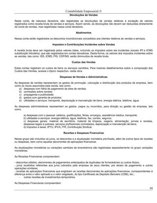 Contabilidade Empresarial ©
                                               Devoluções de Vendas

Nesta conta, de natureza devedora, são registradas as devoluções de vendas relativas à anulação de valores
registrados como receita bruta de vendas e serviços. Assim sendo, as devoluções não devem ser deduzidas diretamente
da conta de vendas, mas registradas nessa conta devedora.

                                                     Abatimentos

Nessa conta serão registrados os descontos incondicionais concedidos aos clientes relativos às vendas e serviços.

                                Impostos e Contribuições Incidentes sobre Vendas

A receita bruta deve ser registrada pelos valores totais, incluindo os impostos sobre ela incidentes (exceto IPI e ICMS
substituição tributária), que são registrados em contas devedoras. Desta forma, os valores dos impostos incidentes sobre
as vendas, tais como: ISS, ICMS, PIS, COFINS, serão diminuídos da receita bruta.

                                                 Custos das Vendas

Estas contas registram os custos de bens ou serviços vendidos. Para maiores detalhamentos sobre a composição dos
Custos das Vendas, acesse o tópico respectivo, nesta obra.

                                       Despesas de Vendas e Administrativas

As despesas de vendas representam os gastos de promoção, colocação e distribuição dos produtos da empresa, bem
como os riscos assumidos pela venda, tais como:
   a) despesas com folha de pagamento da área de vendas;
   b) comissões sobre vendas;
   c) propaganda e publicidade;
   d) gastos com garantia de produtos;
   e) utilidades e serviços: transporte, depreciação e manutenção de bens, energia elétrica, telefone, água.

As despesas administrativas representam os gastos, pagos ou incorridos, para direção ou gestão da empresa, tais
como:

       a) despesas com o pessoal: salários, gratificações, férias, encargos, assistência médica, transporte;
       b) utilidades e serviços: energia elétrica, água, telefone, fax, correio, seguros;
       c) despesas gerais: material de escritório, material de limpeza, viagens, alimentação, jornais e revistas,
       despesas legais e judiciais, serviços profissionais contratados, depreciação e manutenção de bens;
       d) impostos e taxas: IPTU, IPVA, ITR, Contribuição Sindical.

                                          Receitas e Despesas Financeiras

Nesse grupo são incluídos os juros, os descontos e a atualização monetária pré-fixada, além de outros tipos de receitas
ou despesas, bem como aquelas decorrentes de aplicações financeiras.

As atualizações monetárias ou variações cambiais de empréstimos são registradas separadamente no grupo variações
monetárias.

As Receitas Financeiras compreendem:

- descontos obtidos, decorrentes de pagamentos antecipados de duplicatas de fornecedores ou outros títulos;
- juros recebidos referentes aos juros cobrados pela empresa de seus clientes, por atraso de pagamento e outras
operações similares;
- receitas de aplicações financeiras que englobam as receitas decorrentes de aplicações financeiras, correspondentes à
diferença entre o valor aplicado e o valor resgatado, do tipo Certificado de Depósito Bancário (CDB), etc.;
     - outras receitas de investimentos temporários.

As Despesas Financeiras compreendem:

                                                                                                                     99
 