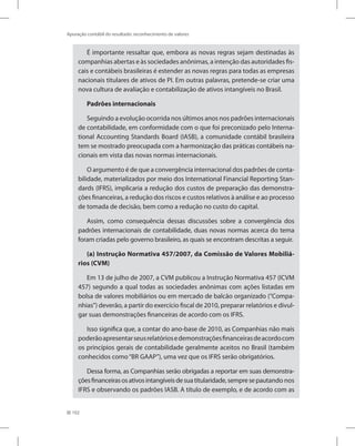 102
Apuração contábil do resultado: reconhecimento de valores
É importante ressaltar que, embora as novas regras sejam destinadas às
companhias abertas e às sociedades anônimas, a intenção das autoridades fis-
cais e contábeis brasileiras é estender as novas regras para todas as empresas
nacionais titulares de ativos de PI. Em outras palavras, pretende-se criar uma
nova cultura de avaliação e contabilização de ativos intangíveis no Brasil.
Padrões internacionais
Seguindo a evolução ocorrida nos últimos anos nos padrões internacionais
de contabilidade, em conformidade com o que foi preconizado pelo Interna-
tional Accounting Standards Board (IASB), a comunidade contábil brasileira
tem se mostrado preocupada com a harmonização das práticas contábeis na-
cionais em vista das novas normas internacionais.
O argumento é de que a convergência internacional dos padrões de conta-
bilidade, materializados por meio dos International Financial Reporting Stan-
dards (IFRS), implicaria a redução dos custos de preparação das demonstra-
ções financeiras, a redução dos riscos e custos relativos à análise e ao processo
de tomada de decisão, bem como a redução no custo do capital.
Assim, como consequência dessas discussões sobre a convergência dos
padrões internacionais de contabilidade, duas novas normas acerca do tema
foram criadas pelo governo brasileiro, as quais se encontram descritas a seguir.
(a) Instrução Normativa 457/2007, da Comissão de Valores Mobiliá-
rios (CVM)
Em 13 de julho de 2007, a CVM publicou a Instrução Normativa 457 (ICVM
457) segundo a qual todas as sociedades anônimas com ações listadas em
bolsa de valores mobiliários ou em mercado de balcão organizado (“Compa-
nhias”) deverão, a partir do exercício fiscal de 2010, preparar relatórios e divul-
gar suas demonstrações financeiras de acordo com os IFRS.
Isso significa que, a contar do ano-base de 2010, as Companhias não mais
poderãoapresentarseusrelatóriosedemonstraçõesfinanceirasdeacordocom
os princípios gerais de contabilidade geralmente aceitos no Brasil (também
conhecidos como“BR GAAP”), uma vez que os IFRS serão obrigatórios.
Dessa forma, as Companhias serão obrigadas a reportar em suas demonstra-
çõesfinanceirasosativosintangíveisdesuatitularidade,sempresepautando nos
IFRS e observando os padrões IASB. A título de exemplo, e de acordo com as
 