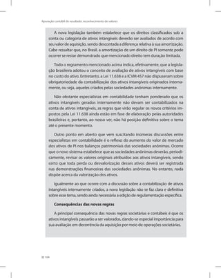 104
Apuração contábil do resultado: reconhecimento de valores
A nova legislação também estabelece que os direitos classificados sob a
conta ou categoria de ativos intangíveis deverão ser avaliados de acordo com
seu valor de aquisição, sendo descontada a diferença relativa à sua amortização.
Cabe ressaltar que, no Brasil, a amortização de um direito de PI somente pode
ocorrer se restar demonstrado que mencionado direito tem duração limitada.
Todo o regramento mencionado acima indica, efetivamente, que a legisla-
ção brasileira adotou o conceito de avaliação de ativos intangíveis com base
no custo do ativo. Entretanto, a Lei 11.638 e a ICVM 457 não dispuseram sobre
obrigatoriedade da contabilização dos ativos intangíveis originados interna-
mente, ou seja, aqueles criados pelas sociedades anônimas internamente.
Não obstante especialistas em contabilidade tenham ponderado que os
ativos intangíveis gerados internamente não devam ser contabilizados na
conta de ativos intangíveis, as regras que virão regular os novos critérios im-
postos pela Lei 11.638 ainda estão em fase de elaboração pelas autoridades
brasileiras e, portanto, ao nosso ver, não há posição definitiva sobre o tema
até o presente momento.
Outro ponto em aberto que vem suscitando inúmeras discussões entre
especialistas em contabilidade é o reflexo do aumento do valor de mercado
dos ativos de PI nos balanços patrimoniais das sociedades anônimas. Ocorre
que o novo sistema estabelece que as sociedades anônimas deverão, periodi-
camente, revisar os valores originais atribuídos aos ativos intangíveis, sendo
certo que toda perda ou desvalorização desses ativos deverá ser registrada
nas demonstrações financeiras das sociedades anônimas. No entanto, nada
dispõe acerca da valorização dos ativos.
Igualmente ao que ocorre com a discussão sobre a contabilização de ativos
intangíveis internamente criados, a nova legislação não se faz clara e definitiva
sobre esse tema, sendo ainda necessária a edição de regulamentação específica.
Consequências das novas regras
A principal consequência das novas regras societárias e contábeis é que os
ativos intangíveis passarão a ser valorados, dando-se especial importância para
sua avaliação em decorrência da aquisição por meio de operações societárias.
 