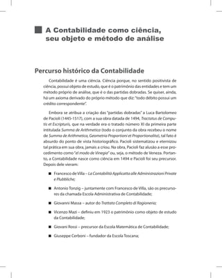 A Contabilidade como ciência,
seu objeto e método de análise
Percurso histórico da Contabilidade
Contabilidade é uma ciência. Ciência porque, no sentido positivista de
ciência, possui objeto de estudo, que é o patrimônio das entidades e tem um
método próprio de análise, que é o das partidas dobradas. Se quiser, ainda,
há um axioma derivado do próprio método que diz:“todo débito possui um
crédito correspondente”.
Embora se atribua a criação das “partidas dobradas” a Luca Bartolomeo
de Pacioli (1445-1517), com a sua obra datada de 1494, Tractatus de Compu-
tis et Escripturis, que na verdade era o tratado número XI da primeira parte
intitulada Summa de Arithmetica (todo o conjunto da obra recebeu o nome
de Summa de Arithmetica, Geometria Proportioni et Proportionalita), tal fato é
absurdo do ponto de vista historiográfico. Pacioli sistematizou e eternizou
tal prática em sua obra, jamais a criou. Na obra, Pacioli faz alusão a esse pro-
cedimento como“el modo de Vinegia”ou, seja, o método de Veneza. Portan-
to, a Contabilidade nasce como ciência em 1494 e Pacioli foi seu precursor.
Depois dele vieram:
Francesco deVilla – LaContabilitàApplicattaalleAdministrazioniPrivate
e Plubbliche;
Antonio Tonzig – juntamente com Francesco de Villa, são os precurso-
res da chamada Escola Administrativa de Contabilidade;
Giovanni Massa – autor do Trattato Completo di Ragioneria;
Vicenzo Mazi – definiu em 1923 o patrimônio como objeto de estudo
da Contabilidade;
Giovani Rossi – precursor da Escola Matemática de Contabilidade;
Giuseppe Cerboni – fundador da Escola Toscana;
 