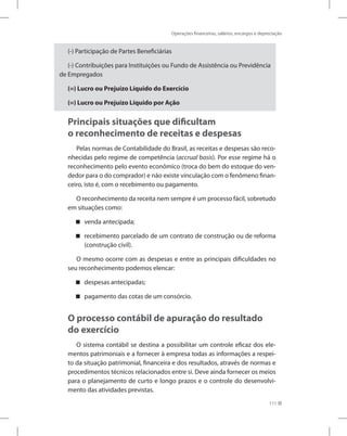Operações financeiras, salários, encargos e depreciação
111
(-) Participação de Partes Beneficiárias
(-) Contribuições para Instituições ou Fundo de Assistência ou Previdência
de Empregados
(=) Lucro ou Prejuízo Líquido do Exercício
(=) Lucro ou Prejuízo Líquido por Ação
Principais situações que dificultam
o reconhecimento de receitas e despesas
Pelas normas de Contabilidade do Brasil, as receitas e despesas são reco-
nhecidas pelo regime de competência (accrual basis). Por esse regime há o
reconhecimento pelo evento econômico (troca do bem do estoque do ven-
dedor para o do comprador) e não existe vinculação com o fenômeno finan-
ceiro, isto é, com o recebimento ou pagamento.
O reconhecimento da receita nem sempre é um processo fácil, sobretudo
em situações como:
venda antecipada;
recebimento parcelado de um contrato de construção ou de reforma
(construção civil).
O mesmo ocorre com as despesas e entre as principais dificuldades no
seu reconhecimento podemos elencar:
despesas antecipadas;
pagamento das cotas de um consórcio.
O processo contábil de apuração do resultado
do exercício
O sistema contábil se destina a possibilitar um controle eficaz dos ele-
mentos patrimoniais e a fornecer à empresa todas as informações a respei-
to da situação patrimonial, financeira e dos resultados, através de normas e
procedimentos técnicos relacionados entre si. Deve ainda fornecer os meios
para o planejamento de curto e longo prazos e o controle do desenvolvi-
mento das atividades previstas.
 