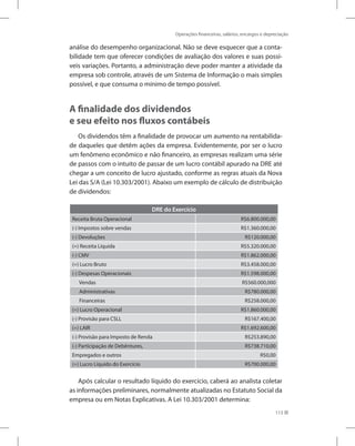 Operações financeiras, salários, encargos e depreciação
113
análise do desempenho organizacional. Não se deve esquecer que a conta-
bilidade tem que oferecer condições de avaliação dos valores e suas possí-
veis variações. Portanto, a administração deve poder manter a atividade da
empresa sob controle, através de um Sistema de Informação o mais simples
possível, e que consuma o mínimo de tempo possível.
A finalidade dos dividendos
e seu efeito nos fluxos contábeis
Os dividendos têm a finalidade de provocar um aumento na rentabilida-
de daqueles que detêm ações da empresa. Evidentemente, por ser o lucro
um fenômeno econômico e não financeiro, as empresas realizam uma série
de passos com o intuito de passar de um lucro contábil apurado na DRE até
chegar a um conceito de lucro ajustado, conforme as regras atuais da Nova
Lei das S/A (Lei 10.303/2001). Abaixo um exemplo de cálculo de distribuição
de dividendos:
DRE do Exercício
Receita Bruta Operacional R$6.800.000,00
(-) Impostos sobre vendas R$1.360.000,00
(-) Devoluções R$120.000,00
(=) Receita Líquida R$5.320.000,00
(-) CMV R$1.862.000,00
(=) Lucro Bruto R$3.458.000,00
(-) Despesas Operacionais R$1.598.000,00
Vendas R$560.000,000
Administrativas R$780.000,00
Financeiras R$258.000,00
(=) Lucro Operacional R$1.860.000,00
(-) Provisão para CSLL R$167.400,00
(=) LAIR R$1.692.600,00
(-) Provisão para Imposto de Renda R$253.890,00
(-) Participação de Debêntures, R$738.710,00
Empregados e outros R$0,00
(=) Lucro Líquido do Exercício R$700.000,00
Após calcular o resultado líquido do exercício, caberá ao analista coletar
as informações preliminares, normalmente atualizadas no Estatuto Social da
empresa ou em Notas Explicativas. A Lei 10.303/2001 determina:
 