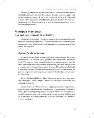 Operações financeiras, salários, encargos e depreciação
117
Portanto, ao se falar em resultado em finanças, há uma profusão de pos-
sibilidades. Por outro lado, nenhuma delas deixa de ser mensurada e não
se tem um jargão apenas. A busca por resultados, então, é algo possível
e muito interessante, mas é fundamental, antecipadamente, fixar-se exa-
tamente no tipo de resultado que se quer e saber como medi-lo com o
instrumento pertinente.
Principais elementos
que influenciam os resultados
Ultimamente, três grandes elementos têm sido alvo de preocupação mais
forte dos gestores e proprietários. Tais elementos têm provocado alterações
importantes nos resultados das organizações e tentaremos demonstrar seus
efeitos nas empresas.
Operações financeiras
As taxas de juros no Brasil sempre estiveram entre as mais altas do mundo.
Somente em 22 de julho de 2009 é que a taxa básica de juros no Brasil ficou
em 8,75%, patamar nunca antes atingido. Com essa taxa, os juros reais do
Brasil que sempre lideraram o ranking mundial dos juros reais, o Brasil passa
a ocupar a quinta posição. O quatro primeiros são: China, Hungria, Tailândia
e Argentina. Pelo fato de ter convivido muito tempo com taxas altíssimas de
juros, as empresas brasileiras passaram a administrar tal fator em sua estru-
tura de custos.
Barros e Spolador (2004, p.1) dizem claramente que “os juros altos redu-
zem o emprego e a renda do país, contraindo o consumo doméstico de pro-
dutos agropecuários”.
Muitas empresas, infelizmente, por razões as mais diversas possíveis,
possuem um endividamento elevadíssimo e necessitarão, inevitavel-
mente, tentar readequá-la para que consigam manter sua operação sau-
dável. Para demonstrar esse cenário, separamos a partir de dados atuais
as 10 empresas mais endividadas do Brasil que publicam suas demons-
trações contábeis.
 