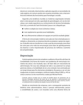 122
Operações financeiras, salários, encargos e depreciação
deverá ser construída, desenvolvida e aplicada segundo as necessidades de
cada negócio, em comum acordo com as partes envolvidas, com a interveni-
ência do sindicato dos funcionários para homologar o acordo.
Seguindo uma tendência mundial, as modernas organizações tentarão
atrair e reter pessoal com alta capacidade de aprendizagem, em vez de indi-
víduos com ampla experiência ou conhecimento de técnicas formalizadas.
Com isso, o conceito de“bom funcionário”passa a ser o daquele que:
melhor se adapte aos novos contextos e ideias;
mais rapidamente aprenda novas habilidades;
mais efetivamente colabore em equipes em prol do resultado global.
A forma de remuneração moderna será cada vez mais orientada para re-
sultados e, obviamente, as empresas deverão se preparar e apoiar tais aspec-
tos. O desafio está em transformar a visão usual da remuneração como fator
de custo para uma visão de remuneração como fator de aperfeiçoamento
da empresa e como impulsionador de processos de melhoria e aumento
de competitividade.
Depreciação
A preocupação primeira de contadores, auditores e fiscais foi a de fazer da
Contabilidade uma forma de resolver seus problemas de mensuração mo-
netária dos ativos e do resultado, não a de fazer dela um instrumento de
administração. Por essa não utilização de todo o seu potencial no campo
gerencial, deixou a Contabilidade de ter uma evolução mais acentuada por
um longo tempo para fins decisoriais estratégicos. Ela passou a ser um ator
coadjuvante no teatro estratégico, conforme explica Aktouf (2002, p. 44) ao
criticar a teoria e os três movimentos criados por Michael Porter:
Contudo, pode-se ressaltar que os cavalos de batalha típicos do porterismo são as
famosas estratégias genéricas das quais ele se faz apóstolo: o posicionamento por
liderança em custos e o posicionamento pela diferenciação, que, como veremos, resume-
se inelutavelmente em políticas de redução massiva de mão de obra.
Devido ao crescimento das empresas, com o consequente aumento da
distância entre administradores, ativos e pessoas administradas, passou
a contabilidade de custos a ser encarada como uma eficiente forma de
 