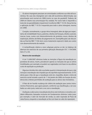 128
Operações financeiras, salários, encargos e depreciação
Os ativos intangíveis precisam ser amortizados conforme sua vida útil eco-
nômica. No caso dos intangíveis sem vida útil econômica determinada, sua
amortização será normal em 2008 (como no caso do goodwill). Todavia, de
2009 em diante essa amortização fica vedada. Por outro lado é requerido o
teste de recuperabilidade (impairment) (conforme NBC T 19.10). Dessa forma,
a aplicação da NBC T 19.10 é requerida para todo o ativo intangível, mesmo
em 2008.
Compõe, normalmente, o grupo Ativo Intangível, além do ágio por expec-
tativa de rentabilidade futura, patentes, direitos de franquia, direitos autorais,
marcas, luvas, custos com desenvolvimento de produtos novos, direitos de
exploração, direitos de folhas de pagamento etc. Exemplificações são discuti-
das ao final da NBC T 19.8, bem como tratamento especial é dado aos custos
com desenvolvimento de website.
A reclassificação relativa a esse subgrupo precisa se dar no balanço de
abertura do exercício de sua primeira aplicação (Resolução CFC 1.159/2009,
itens 31 a 33).
Reserva de reavaliação
A Lei 11.638/2007 eliminou todas as menções à figura da reavaliação es-
pontânea de ativos. Assim, prevalecem apenas as menções de que os ativos
imobilizados, por exemplo, só podem ser registrados com base no seu efetivo
custo de aquisição ou produção.
Algumas dúvidas têm sido suscitadas quanto à interpretação de que a não
menção à reavaliação não impede que ela seja feita espontaneamente. O CFC
alerta para o fato de que a reavaliação está sim, impedida, desde o início do
exercício social iniciado a partir de 1.º de janeiro de 2008, em função da exis-
tência dos critérios permitidos de avaliação para os ativos não monetários.
O fato de ter havido mudança de critério de avaliação para certos instru-
mentos financeiros, que agora passam, conforme sua classificação, a ser ava-
liados ao valor justo, nada tem a ver com a reavaliação.
Avaliaçãoavalorjustoereavaliaçãodeativossãoinstitutoseconceitoscon-
tábeis diferentes, baseados inclusive em fundamentos distintos (valor justo,
por exemplo, é valor de mercado de venda, ou valor esperado de fluxo de
caixa futuro, enquanto a reavaliação se faz com base no valor de reposição).
 