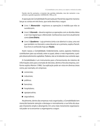 A Contabilidade como ciência, seu objeto e método de análise
13
Paciolo não foi, portanto, o inventor das partidas dobradas, mas tão somente o seu
primeiro e grande expositor. (CARVALHO, 1994, p. 25)
A operação da Contabilidade foi pensada por Pacioli da seguinte maneira:
lançar as contas em três livros, que serão descritos a seguir.
Livro 1: Memoriale – registrava as operações à medida que elas se
sucedessem;
Livro 2: Giornale – deveria registrar as operações com as devidas datas
e ser mais legível que o Memoriale. Conhecemos esse livro atualmente
como Livro Diário;
Livro 3: Quaderno – cuja primeira conta a ser aberta é o caixa, uma vez
que também no Giornale o caixa deveria ser a primeira, explica Pacioli.
Esse livro é conhecido hoje por Razão.
Assim nasceu a Contabilidade. Evidentemente, outros aspectos históricos
contribuíram para sua eclosão, entre os quais, talvez o mais importante, o pró-
prio desenvolvimento capitalista.Todavia, não se irá abordar essa vertente aqui.
A Contabilidade é um instrumento para o fornecimento do máximo de
informações úteis para a tomada de decisões, dentro e fora da empresa, con-
forme explica Marion (1986). Sua aplicação pode ser vista em diversas áreas
como, por exemplo, em empresas:
comerciais;
industriais;
públicas;
bancárias;
hospitalares;
agropecuárias;
seguradoras.
Atualmente, dentro das empresas mais organizadas, a Contabilidade tem
merecido bastante atenção e destaque e normalmente a sua linha de atua-
ção é bastante ampla e abrangente. Em uma visão meramente organizacio-
nal poder-se-ia encontrar o organograma a seguir:
 