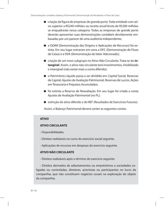 136
Demonstrações contábeis: Balanço Patrimonial, Demonstração de Resultados e Fluxo de Caixa
criação da figura de empresas de grande porte.Toda entidade com ati-
vo superior a R$240 milhões ou receita anual bruta de R$300 milhões
se enquadrarão nessa categoria. Todas as empresas de grande porte
deverão apresentar suas demonstrações contábeis devidamente em-
basadas por um parecer de uma auditoria independente;
a DOAR (Demonstração das Origens e Aplicações de Recursos) foi ex-
tinta. Em seu lugar entraram em cena a DFC (Demonstração de Fluxo
de Caixa) e a DVA (Demonstração do Valor Adicionado);
criação de um novo subgrupo no Ativo Não Circulante. Trata-se do in-
tangível. Assim, o ativo não circulante terá investimentos, imobilizado
e intangível (não existe mais a conta diferido);
o Patrimônio Líquido passa a ser dividido em: Capital Social, Reservas
de Capital, Ajustes de Avaliação Patrimonial, Reservas de Lucros, Ações
em Tesouraria e Prejuízos Acumulados;
foi extinta a Reserva de Reavaliação. Em seu lugar foi criada a conta
Ajustes de Avaliação Patrimonial (no PL);
extinção do ativo diferido e do REF (Resultados de Exercícios Futuros).
Assim, o Balanço Patrimonial deverá conter as seguintes contas:
ATIVO
ATIVO CIRCULANTE
- Disponibilidades.
- Direitos realizáveis no curso do exercício social seguinte.
- Aplicações de recursos em despesas do exercício seguinte.
ATIVO NÃO CIRCULANTE
- Direitos realizáveis após o término do exercício seguinte.
- Direitos derivados de adiantamentos ou empréstimos a sociedades co-
ligadas ou controladas, diretores, acionistas ou participantes no lucro da
companhia, que não constituem negócios usuais na exploração do objeto
da companhia.
 
