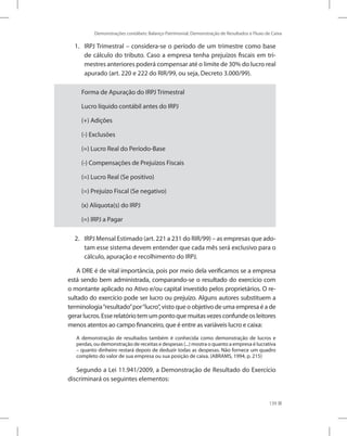 Demonstrações contábeis: Balanço Patrimonial, Demonstração de Resultados e Fluxo de Caixa
139
1.	 IRPJ Trimestral – considera-se o período de um trimestre como base
de cálculo do tributo. Caso a empresa tenha prejuízos fiscais em tri-
mestres anteriores poderá compensar até o limite de 30% do lucro real
apurado (art. 220 e 222 do RIR/99, ou seja, Decreto 3.000/99).
Forma de Apuração do IRPJ Trimestral
Lucro líquido contábil antes do IRPJ
(+) Adições
(-) Exclusões
(=) Lucro Real do Período-Base
(-) Compensações de Prejuízos Fiscais
(=) Lucro Real (Se positivo)
(=) Prejuízo Fiscal (Se negativo)
(x) Alíquota(s) do IRPJ
(=) IRPJ a Pagar
2.	 IRPJ Mensal Estimado (art. 221 a 231 do RIR/99) – as empresas que ado-
tam esse sistema devem entender que cada mês será exclusivo para o
cálculo, apuração e recolhimento do IRPJ.
A DRE é de vital importância, pois por meio dela verificamos se a empresa
está sendo bem administrada, comparando-se o resultado do exercício com
o montante aplicado no Ativo e/ou capital investido pelos proprietários. O re-
sultado do exercício pode ser lucro ou prejuízo. Alguns autores substituem a
terminologia“resultado”por“lucro”, visto que o objetivo de uma empresa é a de
gerarlucros.Esserelatóriotemumpontoquemuitasvezesconfundeosleitores
menos atentos ao campo financeiro, que é entre as variáveis lucro e caixa:
A demonstração de resultados também é conhecida como demonstração de lucros e
perdas, ou demonstração de receitas e despesas (...) mostra o quanto a empresa é lucrativa
– quanto dinheiro restará depois de deduzir todas as despesas. Não fornece um quadro
completo do valor de sua empresa ou sua posição de caixa. (ABRAMS, 1994, p. 215)
Segundo a Lei 11.941/2009, a Demonstração de Resultado do Exercício
discriminará os seguintes elementos:
 