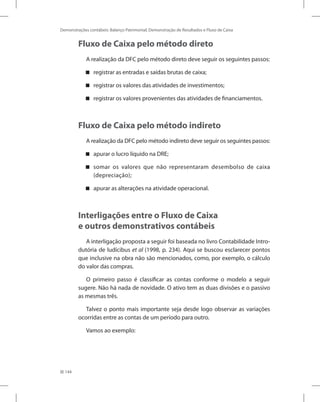 144
Demonstrações contábeis: Balanço Patrimonial, Demonstração de Resultados e Fluxo de Caixa
Fluxo de Caixa pelo método direto
A realização da DFC pelo método direto deve seguir os seguintes passos:
registrar as entradas e saídas brutas de caixa;
registrar os valores das atividades de investimentos;
registrar os valores provenientes das atividades de financiamentos.
Fluxo de Caixa pelo método indireto
A realização da DFC pelo método indireto deve seguir os seguintes passos:
apurar o lucro líquido na DRE;
somar os valores que não representaram desembolso de caixa
(depreciação);
apurar as alterações na atividade operacional.
Interligações entre o Fluxo de Caixa
e outros demonstrativos contábeis
A interligação proposta a seguir foi baseada no livro Contabilidade Intro-
dutória de Iudícibus et al (1998, p. 234). Aqui se buscou esclarecer pontos
que inclusive na obra não são mencionados, como, por exemplo, o cálculo
do valor das compras.
O primeiro passo é classificar as contas conforme o modelo a seguir
sugere. Não há nada de novidade. O ativo tem as duas divisões e o passivo
as mesmas três.
Talvez o ponto mais importante seja desde logo observar as variações
ocorridas entre as contas de um período para outro.
Vamos ao exemplo:
 