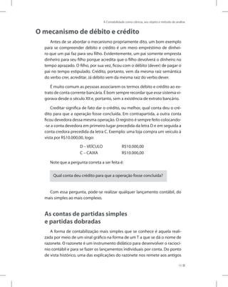 A Contabilidade como ciência, seu objeto e método de análise
15
O mecanismo de débito e crédito
Antes de se abordar o mecanismo propriamente dito, um bom exemplo
para se compreender débito e crédito é um mero empréstimo de dinhei-
ro que um pai faz para seu filho. Evidentemente, um pai somente empresta
dinheiro para seu filho porque acredita que o filho devolverá o dinheiro no
tempo aprazado. O filho, por sua vez, ficou com o débito (dever) de pagar o
pai no tempo estipulado. Crédito, portanto, vem da mesma raiz semântica
do verbo crer, acreditar. Já débito vem da mesma raiz do verbo dever.
É muito comum as pessoas associarem os termos débito e crédito ao ex-
trato de conta corrente bancária. É bom sempre recordar que esse sistema vi-
gorava desde o século XII e, portanto, sem a existência de extrato bancário.
Creditar significa de fato dar o crédito, ou melhor, qual conta deu o cré-
dito para que a operação fosse concluída. Em contrapartida, a outra conta
ficou devedora dessa mesma operação. O registro é sempre feito colocando-
-se a conta devedora em primeiro lugar precedida da letra D e em seguida a
conta credora precedida da letra C. Exemplo: uma loja compra um veículo à
vista por R$10.000,00, logo:
D – VEÍCULO R$10.000,00
C – CAIXA R$10.000,00
Note que a pergunta correta a ser feita é:
Qual conta deu crédito para que a operação fosse concluída?
Com essa pergunta, pode-se realizar qualquer lançamento contábil, do
mais simples ao mais complexo.
As contas de partidas simples
e partidas dobradas
A forma de contabilização mais simples que se conhece é aquela reali-
zada por meio de um sinal gráfico na forma de um T a que se dá o nome de
razonete. O razonete é um instrumento didático para desenvolver o raciocí-
nio contábil e para se fazer os lançamentos individuais por conta. Do ponto
de vista histórico, uma das explicações do razonete nos remete aos antigos
 