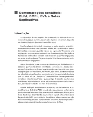 Demonstrações contábeis:
DLPA, DMPL, DVA e Notas
Explicativas
Introdução
A constituição de uma empresa é a formalização da vontade de um ou
mais indivíduos que, reunidos, passam a ter objetivos em comum. Do ponto
de vista econômico, o objetivo primordial é o lucro.
Essa formalização de vontade requer que os sócios aportem uma deter-
minada quantidade de bens (dinheiro, imóveis, etc.) que formarão o capi-
tal inicial da empresa em questão. E o que isso representa? Representa uma
dívida que a empresa possui com os sócios. Quando será paga? Partindo da
hipótese da continuidade contábil, essa dívida será “paga” no longo prazo,
ou, ainda, jamais será paga! Portanto, o capital é, fundamentalmente, um fi-
nanciamento de longo prazo.
Diante do objetivo, que é examinar as demonstrações financeiras, o tipo
societário que mais nos oferece subsídios é a sociedade por ações ou socie-
dade anônima. Do ponto de vista legal ou jurídico, para constituir uma socie-
dade por ações são necessários, no mínimo, dois sócios, exceto na hipótese
de subsidiária integral que terá como único acionista a sociedade brasileira
(Art. 251 da Lei das S/A, Lei 6404/76). O documento de constituição é deno-
minado de estatuto social. Todo e qualquer tipo de decisões ou alterações
que possam ser relevantes ou, ainda, que estejam previstas no próprio esta-
tuto, deverão ser realizadas por meio de assembleias.
Existem dois tipos de assembleias: a ordinária e a extraordinária. A As-
sembleia Geral Ordinária (AGO) versará sobre assuntos que tenham certa
previsibilidade e constância de acontecimentos. Por exemplo: destinação do
lucro, distribuição de dividendos e aumento de capital. A Assembleia Geral
Extraordinária (AGE) tem o objetivo de deliberar sobre assuntos que não
tenham uma frequência de acontecimentos previsíveis. Por exemplo: altera-
ção de artigos estatutários, abertura ou fechamento de filiais.
 