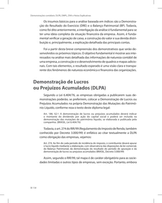 158
Demonstrações contábeis: DLPA, DMPL, DVA e Notas Explicativas
Os insumos básicos para a análise baseada em índices são a Demonstra-
ção do Resultado do Exercício (DRE) e o Balanço Patrimonial (BP). Todavia,
como foi dito anteriormente, a interligação da análise é fundamental para se
ter uma ideia completa da situação financeira da empresa. Assim, é funda-
mental verificar a geração de caixa, a construção do valor e sua devida distri-
buição e, principalmente, a explicação detalhada das principais contas.
Foi a partir desta breve compreensão dos demonstrativos que serão de-
senvolvidos os próximos tópicos. O objetivo fundamental é mostrar aos inte-
ressados na análise mais detalhada das informações de natureza contábil de
uma empresa, a construção e o desenvolvimento de quadros e mapas adicio-
nais. Com tais elementos, o resultado esperado é uma visão clara e transpa-
rente dos fenômenos de natureza econômica e financeira das organizações.
Demonstração de Lucros
ou Prejuízos Acumulados (DLPA)
Segundo a Lei 6.404/76, as empresas obrigadas a publicarem suas de-
monstrações poderão, se preferirem, colocar a Demonstração de Lucros ou
Prejuízos Acumulados na própria Demonstração das Mutações do Patrimô-
nio Líquido, conforme reza o texto deste diploma legal:
Art. 186. §2.º. A demonstração de lucros ou prejuízos acumulados deverá indicar
o montante do dividendo por ação do capital social e poderá ser incluída na
demonstração das mutações do patrimônio líquido, se elaborada e publicada pela
companhia. (BRASIL, Lei 6.404/76)
Todavia,oart.274doRIR/99(RegulamentodoImpostodeRenda,também
conhecido por Decreto 3.000/99) é enfático ao citar textualmente a DLPA
como obrigação das empresas, vejamos:
Art. 274. Ao fim de cada período de incidência do imposto, o contribuinte deverá apurar
o lucro líquido mediante a elaboração, com observância das disposições da lei comercial,
do Balanço Patrimonial, da demonstração do resultado do período de apuração e da
demonstração de lucros ou prejuízos acumulados (BRASIL, Decreto 3.000/99)
Assim, segundo o RIR/99, tal mapa é de caráter obrigatório para as socie-
dades limitadas e outros tipos de empresas, sem exceção. Portanto, embora
 