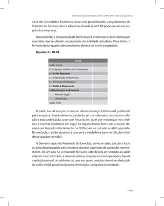 Demonstrações contábeis: DLPA, DMPL, DVA e Notas Explicativas
159
a Lei das Sociedades Anônimas deixe uma possibilidade, o regulamento do
Imposto de Renda é claro e não deixa dúvida se a DLPA pode ou não ser exi-
gida das empresas.
Basicamente, a composição da DLPA deverá evidenciar as transformações
ocorridas nos resultados acumulados da entidade estudada. Para tanto, o
formato de tal quadro demonstrativo deverá ser assim construído:
Quadro 1 – DLPA
DLPA
Saldo Inicial
(+/-) Ajustes de Exercícios Anteriores
(=) Saldo Ajustado
(+/-) Resultado do Exercício
(+) Reversão de Reservas
(=) Saldo à Disposição
(-) Destinação do Exercício
Reserva Legal
Dividendos
Saldo Final
O saldo inicial sempre estará no último Balanço Patrimonial publicado
pela empresa. Eventualmente, poderão ser considerados ajustes em rela-
ção a essa publicação, quer por força da lei, quer por mudanças nos crité-
rios e normas contábeis em vigor. Se algum desses fatos vier a existir, de-
verão ser lançados diretamente na DLPA para se calcular o saldo ajustado.
Na verdade, o saldo ajustado é que será a verdadeira base de cálculo inicial
desse quadro contábil.
A Demonstração do Resultado do Exercício, como se sabe, calcula o lucro
ou prejuízo produzido pela empresa durante o período de apuração, normal-
mente, de um ano. Se o resultado for lucro, este deverá ser somado ao saldo
anterior. Caso contrário, a empresa obteve prejuízo em suas operações, haverá
a redução natural do saldo inicial, uma vez que o prejuízo deverá ser deduzido
do saldo inicial, propiciando uma diminuição da riqueza da entidade.
 