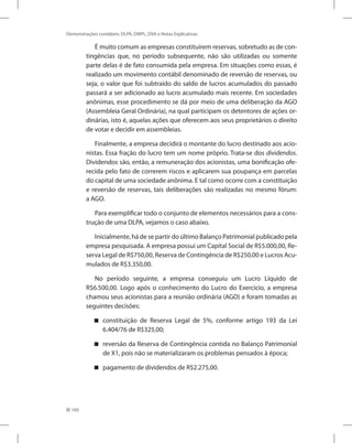 160
Demonstrações contábeis: DLPA, DMPL, DVA e Notas Explicativas
É muito comum as empresas constituírem reservas, sobretudo as de con-
tingências que, no período subsequente, não são utilizadas ou somente
parte delas é de fato consumida pela empresa. Em situações como essas, é
realizado um movimento contábil denominado de reversão de reservas, ou
seja, o valor que foi subtraído do saldo de lucros acumulados do passado
passará a ser adicionado ao lucro acumulado mais recente. Em sociedades
anônimas, esse procedimento se dá por meio de uma deliberação da AGO
(Assembleia Geral Ordinária), na qual participam os detentores de ações or-
dinárias, isto é, aquelas ações que oferecem aos seus proprietários o direito
de votar e decidir em assembleias.
Finalmente, a empresa decidirá o montante do lucro destinado aos acio-
nistas. Essa fração do lucro tem um nome próprio. Trata-se dos dividendos.
Dividendos são, então, a remuneração dos acionistas, uma bonificação ofe-
recida pelo fato de correrem riscos e aplicarem sua poupança em parcelas
do capital de uma sociedade anônima. E tal como ocorre com a constituição
e reversão de reservas, tais deliberações são realizadas no mesmo fórum:
a AGO.
Para exemplificar todo o conjunto de elementos necessários para a cons-
trução de uma DLPA, vejamos o caso abaixo.
Inicialmente, há de se partir do último Balanço Patrimonial publicado pela
empresa pesquisada. A empresa possui um Capital Social de R$5.000,00, Re-
serva Legal de R$750,00, Reserva de Contingência de R$250,00 e Lucros Acu-
mulados de R$3.350,00.
No período seguinte, a empresa conseguiu um Lucro Líquido de
R$6.500,00. Logo após o conhecimento do Lucro do Exercício, a empresa
chamou seus acionistas para a reunião ordinária (AGO) e foram tomadas as
seguintes decisões:
constituição de Reserva Legal de 5%, conforme artigo 193 da Lei
6.404/76 de R$325,00;
reversão da Reserva de Contingência contida no Balanço Patrimonial
de X1, pois não se materializaram os problemas pensados à época;
pagamento de dividendos de R$2.275,00.
 