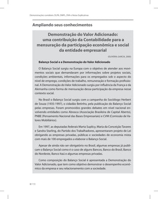 172
Demonstrações contábeis: DLPA, DMPL, DVA e Notas Explicativas
Ampliando seus conhecimentos
Demonstração do Valor Adicionado:
uma contribuição da Contabilidade para a
mensuração da participação econômica e social
da entidade empresarial
(OLIVEIRA; GARCIA, 2000)
Balanço Social e a Demonstração do Valor Adicionado
O Balanço Social surgiu na Europa com o objetivo de atender aos movi-
mentos sociais que demandavam por informações sobre projetos sociais,
condições ambientais, informações para os empregados sob o aspecto do
nível de emprego, condições de trabalho, remuneração e formação profissio-
nal. A Demonstração do Valor Adicionado surgiu por influência da França e da
Alemanha como forma de mensuração dessa participação da empresa nesse
contexto social.
No Brasil o Balanço Social surgiu com a campanha do Sociólogo Herbert
de Souza (1935-1997), o cidadão Betinho, pela publicação do Balanço Social
pelas empresas. Foram promovidos grandes debates em nível nacional en-
volvendo entidades como Abrasca (Associação Brasileira de Capital Aberto),
PNBE (Pensamento Nacional das Bases Empresariais) e CVM (Comissão de Va-
lores Mobiliários).
Em 1997, as deputadas federais Marta Suplicy, Maria da Conceição Tavares
e Sandra Starling, do Partido dos Trabalhadores, apresentaram projeto de Lei
obrigando as empresas privadas, públicas e sociedades de economia mista
com mais de 100 empregados a elaborar o Balanço Social.
Apesar de ainda não ser obrigatório no Brasil, algumas empresas já publi-
cam o Balanço Social como é o caso de alguns Bancos, Banco do Brasil, Banco
do Nordeste, Banco Itaú e algumas empresas privadas.
Como composição do Balanço Social é apresentada a Demonstração do
Valor Adicionado, que tem como objetivo demonstrar o desempenho econô-
mico da empresa e seu relacionamento com a sociedade.
 