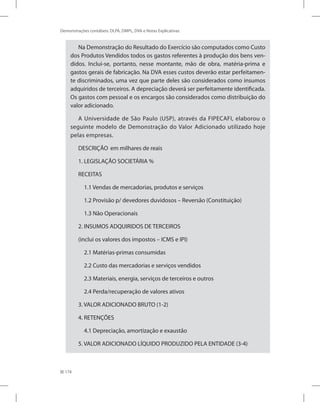 174
Demonstrações contábeis: DLPA, DMPL, DVA e Notas Explicativas
Na Demonstração do Resultado do Exercício são computados como Custo
dos Produtos Vendidos todos os gastos referentes à produção dos bens ven-
didos. Inclui-se, portanto, nesse montante, mão de obra, matéria-prima e
gastos gerais de fabricação. Na DVA esses custos deverão estar perfeitamen-
te discriminados, uma vez que parte deles são considerados como insumos
adquiridos de terceiros. A depreciação deverá ser perfeitamente identificada.
Os gastos com pessoal e os encargos são considerados como distribuição do
valor adicionado.
A Universidade de São Paulo (USP), através da FIPECAFI, elaborou o
seguinte modelo de Demonstração do Valor Adicionado utilizado hoje
pelas empresas.
DESCRIÇÃO	 em milhares de reais
1. LEGISLAÇÃO SOCIETÁRIA %
RECEITAS
1.1 Vendas de mercadorias, produtos e serviços
1.2 Provisão p/ devedores duvidosos – Reversão (Constituição)
1.3 Não Operacionais
2. INSUMOS ADQUIRIDOS DE TERCEIROS
(inclui os valores dos impostos – ICMS e IPI)
2.1 Matérias-primas consumidas
2.2 Custo das mercadorias e serviços vendidos
2.3 Materiais, energia, serviços de terceiros e outros
2.4 Perda/recuperação de valores ativos
3. VALOR ADICIONADO BRUTO (1-2)
4. RETENÇÕES
4.1 Depreciação, amortização e exaustão
5. VALOR ADICIONADO LÍQUIDO PRODUZIDO PELA ENTIDADE (3-4)
 