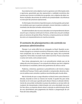 182
Aspectos orçamentários e financeiros
Esse sistema tem como objetivo munir os gestores com informações úteis
e oportunas, garantindo que elas representem a realidade econômica dos
eventos que ocorrem no âmbito da sua gestão, com o objetivo de obter me-
lhores resultados decorrentes da melhoria de produtividade e da eficiência
na execução dos processos operacionais.
A informação é de extrema importância para uma boa gestão, pois propi-
cia condições para que os gestores planejem, tomem decisões e avaliem os
resultados das decisões tomadas anteriormente.
Osadministradoresdosrecursoscolocadosnumempreendimentodevem
assumir que a empresa continuará no futuro, sendo esta uma pré-condição
para um processo de gestão eficaz. Portanto, a empresa precisa ser entendi-
da como um empreendimento em marcha constante.
O contexto do planejamento e do controle no
processo administrativo
Planejar é um verbo difícil de ser conjugado no Brasil. Quando se pre-
tende conjugá-lo no contexto econômico-financeiro, então, a tarefa torna-se
mais complicada. Isso se deve a vários fatores que, agora, não se pretende
esgotá-los.Temos lido e escutado muito sobre esse tema. Poucas coisas boas
e outras nem tanto, como sempre ocorre.
Para iniciar, planejamento não é um procedimento isolado que sai da
cabeça de uma única pessoa. É um conjunto de esforços que tem o objetivo
de maximizar os resultados, dentro dos parâmetros da ciência e da lei.
Podemos, e devemos, questionar o procedimento e até mesmo a lógica
científica de Finanças. Porém, após entender e compreender, devemos colo-
car em prática esses conceitos e práticas reconhecidas pelo mundo afora.
Não há dúvida de que a carga tributária no Brasil (entre outros fatores) é
elevada, situando-se entre as maiores do mundo. O quadro fica pior ainda
levando-se em conta que a grande parte desses tributos é cobrada indireta-
mente do consumidor (embutido no preço do produto ou serviço) além de
mudarem de interpretação e determinação com uma velocidade mercurial.
Em face disso, as empresas devem elevar a atenção na administração eficaz
de seus desembolsos para pagamento de tributos e programação de um
Fluxo de Caixa adequado.
 