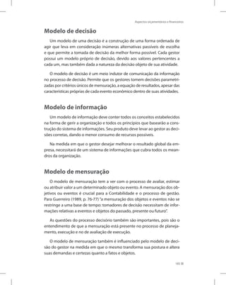 Aspectos orçamentários e financeiros
185
Modelo de decisão
Um modelo de uma decisão é a construção de uma forma ordenada de
agir que leva em consideração inúmeras alternativas passíveis de escolha
e que permite a tomada de decisão da melhor forma possível. Cada gestor
possui um modelo próprio de decisão, devido aos valores pertencentes a
cada um, mas também dada a natureza da decisão objeto de sua atividade.
O modelo de decisão é um meio indutor de comunicação da informação
no processo de decisão. Permite que os gestores tomem decisões parametri-
zadas por critérios únicos de mensuração, a equação de resultados, apesar das
características próprias de cada evento econômico dentro de suas atividades.
Modelo de informação
Um modelo de informação deve conter todos os conceitos estabelecidos
na forma de gerir a organização e todos os princípios que basearão a cons-
trução do sistema de informações. Seu produto deve levar ao gestor as deci-
sões corretas, dando o menor consumo de recursos possíveis.
Na medida em que o gestor desejar melhorar o resultado global da em-
presa, necessitará de um sistema de informações que cubra todos os mean-
dros da organização.
Modelo de mensuração
O modelo de mensuração tem a ver com o processo de avaliar, estimar
ou atribuir valor a um determinado objeto ou evento. A mensuração dos ob-
jetivos ou eventos é crucial para a Contabilidade e o processo de gestão.
Para Guerreiro (1989, p. 76-77) “a mensuração dos objetos e eventos não se
restringe a uma base de tempo: tomadores de decisão necessitam de infor-
mações relativas a eventos e objetos do passado, presente ou futuro”.
As questões do processo decisório também são importantes, pois são o
entendimento de que a mensuração está presente no processo de planeja-
mento, execução e no de avaliação de execução.
O modelo de mensuração também é influenciado pelo modelo de deci-
são do gestor na medida em que o mesmo transforma sua postura e altera
suas demandas e certezas quanto a fatos e objetos.
 