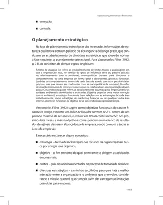 Aspectos orçamentários e financeiros
189
execução;
controle.
O planejamento estratégico
Na fase de planejamento estratégico são levantadas informações de na-
tureza qualitativa com um período de abrangência de longo prazo, que con-
duzam ao estabelecimento de diretrizes estratégicas que deverão nortear
a fase seguinte: o planejamento operacional. Para Vasconcelos Filho (1982,
p. 73), os conceitos de direção e grau englobam:
Âmbito de atuação (se refere ao estabelecimento de limites físicos e psicológicos em
que a organização atua, no sentido do grau de influência ativa ou passiva causada
no relacionamento com o ambiente), macropolíticas (servem para direcionar o
comportamento de uma empresa de forma geral e abrangente), políticas funcionais
(padrões de comportamento interno de cada área de acordo com suas peculiaridades
próprias, mas que devem ser condizentes com as macropolíticas da empresa), filosofias
de atuação (conjunto de crenças e valores que os colaboradores da organização devem
possuir), macroestratégia (se refere ao posicionamento assumido pela empresa frente as
variáveis ambientais identificadas e analisadas. Objetiva propiciar uma maior interação
com o ambiente), estratégias funcionais (tem relação com as estratégias de cada área
individualmente, como estratégias de marketing, finanças, ou de qualquer outra área
interna), objetivos funcionais (o objetivo deve ser condicionado pela estratégia.
Vasconcelos Filho (1982) sugere como objetivos funcionais de caráter fi-
nanceiro atingir e manter um índice de liquidez corrente de 2:1, dentro de um
período máximo de seis meses, e reduzir em 30% as contas a receber, nos pró-
ximos três meses e macro-objetivos (correspondem a um elenco de resulta-
dos desejáveis de serem alcançados pela empresa, sendo comuns a todas as
áreas da empresa).
É necessário esclarecer alguns conceitos:
estratégia – forma de mobilização dos recursos da organização na bus-
ca por atingir seus objetivos;
objetivo – o fim em torno do qual se miram e se dirigem as atividades
empresariais;
política–guiaderaciocínioorientadordoprocessodetomadadedecisões;
diretrizes estratégicas – caminhos escolhidos para que haja a melhor
interação entre a organização e o ambiente que a envolve, conside-
rando a missão que terá que cumprir, além das vantagens e limitações
possuídas pela empresa.
 