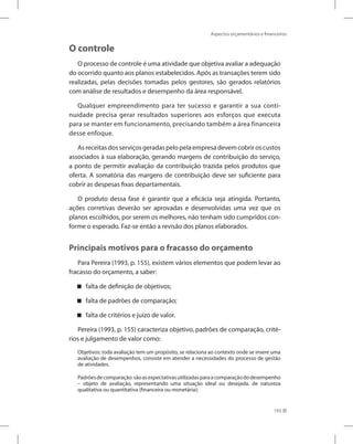 193
Aspectos orçamentários e financeiros
O controle
O processo de controle é uma atividade que objetiva avaliar a adequação
do ocorrido quanto aos planos estabelecidos. Após as transações terem sido
realizadas, pelas decisões tomadas pelos gestores, são gerados relatórios
com análise de resultados e desempenho da área responsável.
Qualquer empreendimento para ter sucesso e garantir a sua conti-
nuidade precisa gerar resultados superiores aos esforços que executa
para se manter em funcionamento, precisando também a área financeira
desse enfoque.
Asreceitasdosserviçosgeradaspelopelaempresadevemcobriroscustos
associados à sua elaboração, gerando margens de contribuição do serviço,
a ponto de permitir avaliação da contribuição trazida pelos produtos que
oferta. A somatória das margens de contribuição deve ser suficiente para
cobrir as despesas fixas departamentais.
O produto dessa fase é garantir que a eficácia seja atingida. Portanto,
ações corretivas deverão ser aprovadas e desenvolvidas uma vez que os
planos escolhidos, por serem os melhores, não tenham sido cumpridos con-
forme o esperado. Faz-se então a revisão dos planos elaborados.
Principais motivos para o fracasso do orçamento
Para Pereira (1993, p. 155), existem vários elementos que podem levar ao
fracasso do orçamento, a saber:
falta de definição de objetivos;
falta de padrões de comparação;
falta de critérios e juízo de valor.
Pereira (1993, p. 155) caracteriza objetivo, padrões de comparação, crité-
rios e julgamento de valor como:
Objetivos: toda avaliação tem um propósito, se relaciona ao contexto onde se insere uma
avaliação de desempenhos, consiste em atender a necessidades do processo de gestão
de atividades.
Padrõesdecomparação:sãoasexpectativasutilizadasparaacomparaçãododesempenho
– objeto de avaliação, representando uma situação ideal ou desejada, de natureza
qualitativa ou quantitativa (financeira ou monetária);
 